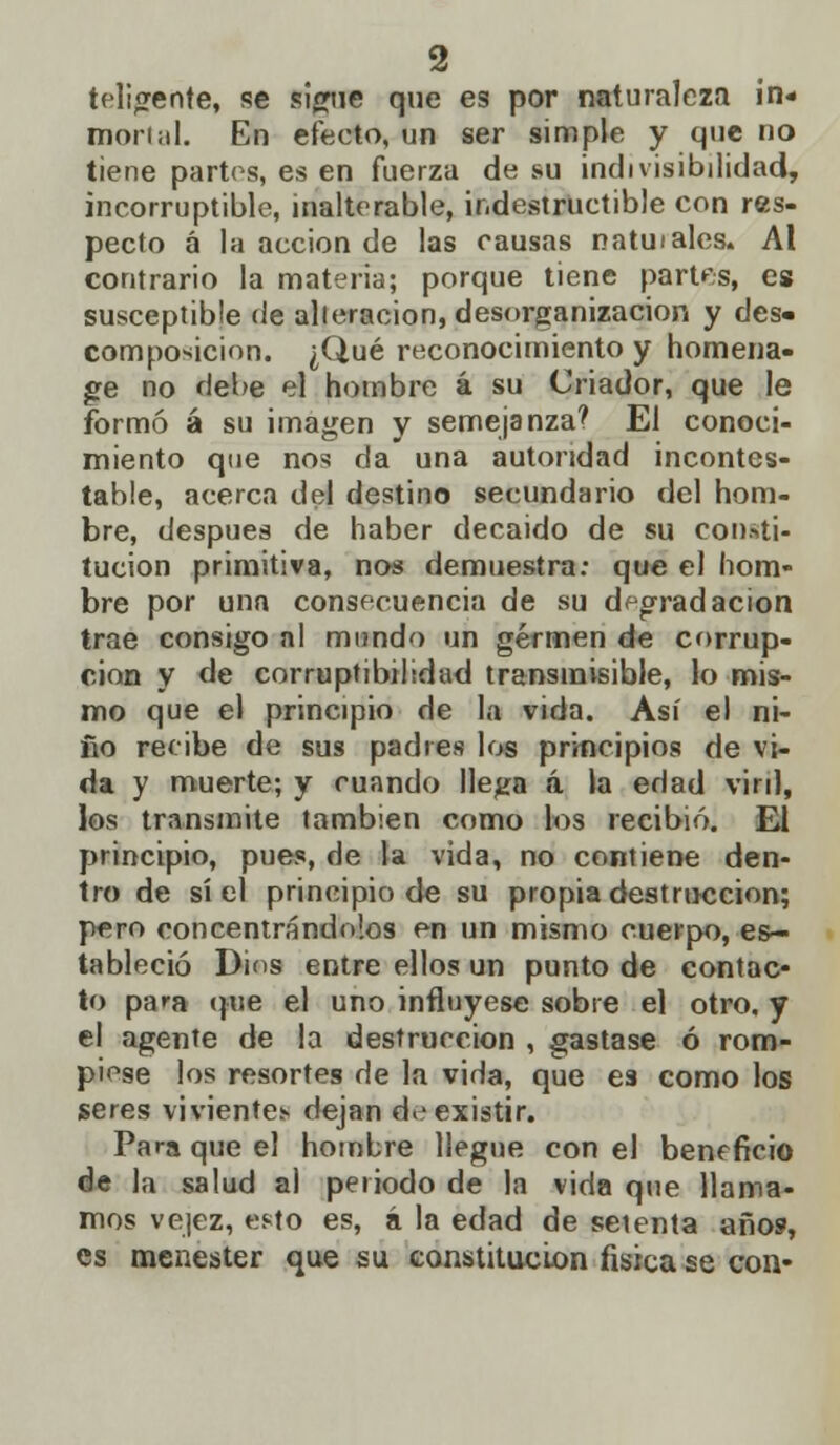 teligente, se sigue que es por naturaleza in- mortal. En efecto, un ser simple y que no tiene partos, es en fuerza de su indivisibilidad, incorruptible, inalterable, indestructible con res- pecto á la acción de las causas natuiales. Al contrario la materia; porque tiene partes, es susceptible de alieracion, desorganización y des- composición. ¿Qué reconocimiento y hornería- ge no debe el hombre á su Criador, que le formó á su imagen y semejanza? El conoci- miento que nos da una autoridad incontes- table, acerca del destino secundario del hom- bre, después de haber decaído de su consti- tucion primitiva, nos demuestra: que el hom- bre por una consecuencia de su degradación trae consigo al mundo un germen de corrup- ción y de corruptibilidad transmisible, lo mis- mo que el principio de la vida. Así el ni- ño recibe de sus padres los principios de vi- da y muerte; y cuando llega á la edad viril, los transmite también como los recibió. El principio, pues, de la vida, no contiene den- tro de sí el principio de su propia destrucción; pero concentrándolos en un mismo cuerpo, es- tableció Dios entre ellos un punto de contac- to para que el uno influyese sobre el otro, y el agente de la destrucción , gastase ó rom- piese los resortes de la vida, que es como los seres vivientes- dejan de existir. Para que el hombre llegue con el beneficio de la salud al periodo de la vida que llama- mos vejez, esto es, á la edad de seienta años, es menester que su constitución física se con-