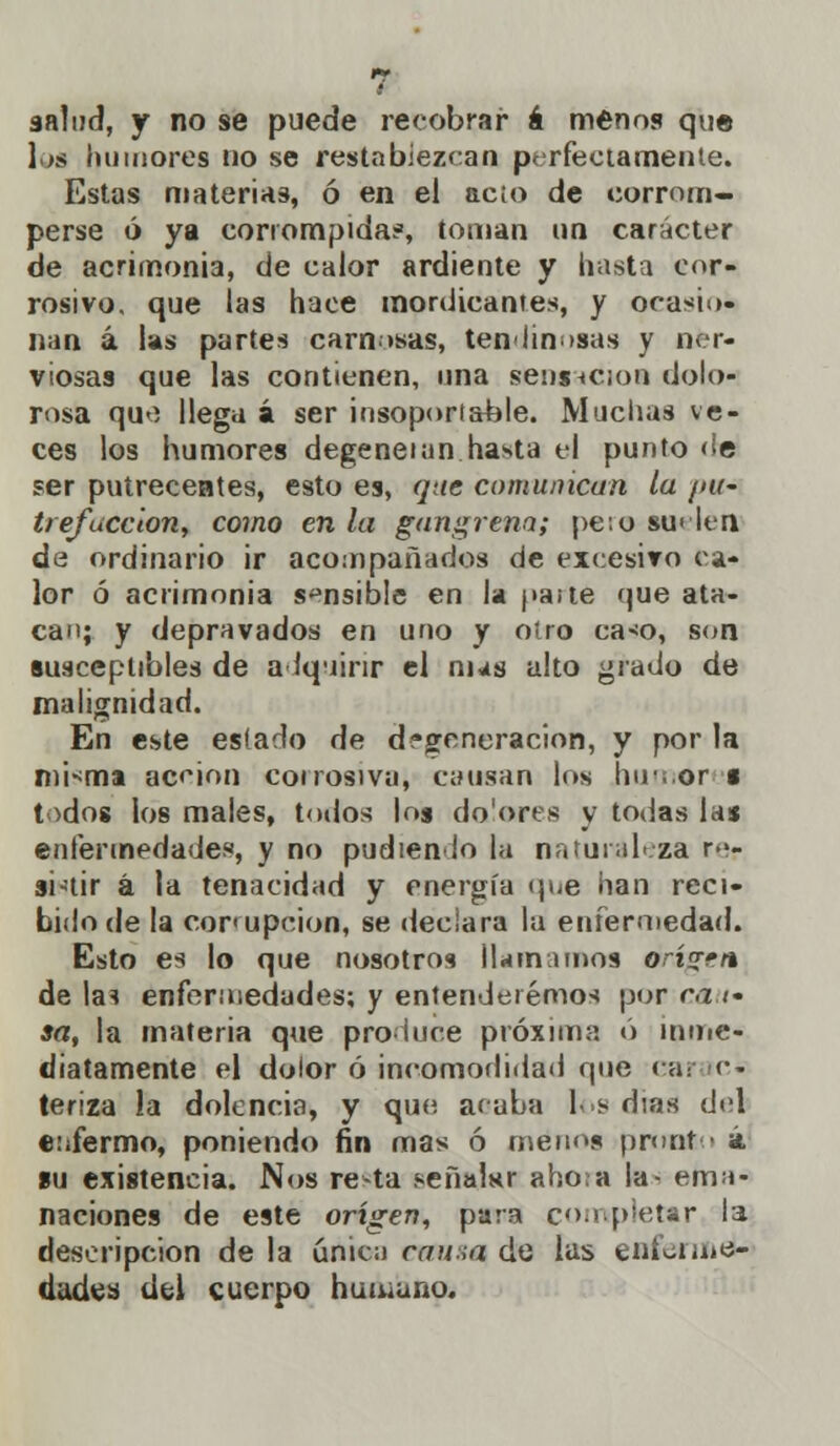 salud, y no se puede recobrar á menos que los humores no se restablezcan perfectamente. Estas materias, ó en el acio de corrom- perse ó ya corrompida?, toman un carácter de acrimonia, de calor ardiente y hasta cor- rosivo, que las hace mordicantes, y ocasio- nan á las partes carneas, tendinosas y ner- viosas que las contienen, una sensación dolo- rosa que llega á ser insoportable. Muchas ve- ces los humores degeneían hasta el punto de ser putrecentes, esto es, que comunican la ¡>u- trefacción, como en la gangrena; pe:o suelen de ordinario ir acompañados de excesivo ca- lor ó acrimonia sensible en la paite que ata- can; y depravados en uno y otro cao, son susceptibles de adquirir el ñus alto grado de malignidad. En este estado de degeneración, y por la nii-^ma acción corrosiva, causan los humor • todos los males, todos los dolores y todas las enfermedades, y no pudienlo la naturaleza re- sistir á la tenacidad y energía (pie han reci- bido de la corrupción, se declara la enfermedad. Esto es lo que nosotros llamamos erigen de las enfermedades; y entenderemos por cá r- sa, la materia que produce próxima ó inme- diatamente el dolor ó incomodidad que car ic- teriza !a dolencia, y que acaba los días del enfermo, poniendo fin mas ó menos pronto á su existencia. Nos re-ta señalar ahora la- ema- naciones de este origen, para completar la descripción de la única cama de las enferme- dades del cuerpo humano.