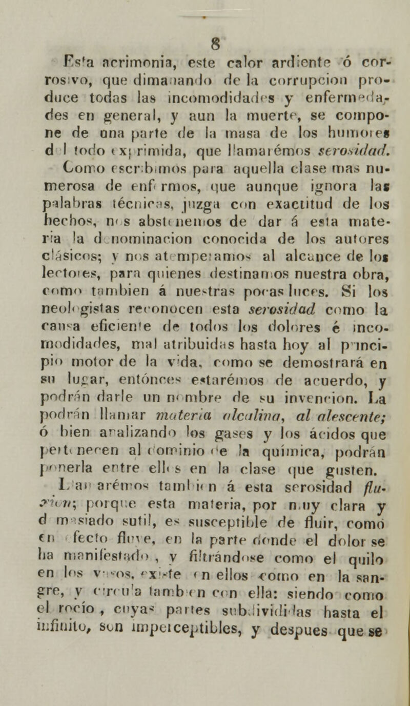 Fsfa acrimonia, este calor ardiente ó cor- rosivo, que dimaiando de la corrupción pro- duce todas las incomodidades y enfermería/ des en generrd, y aun la muerta', se compo- ne de una parte de l;i masa de los humóte» d I todo tx¡ rimida, que llamaremos serosidad. Como escribimos pura aquella clase mas nu- merosa de tní rmos, que aunque ignora las palabras técnicas, juzga con exactitud de los hechos, n< s abstt nemos de dar á esia mate- ria 'a d nominación conocida de los autores clásicos; y n< s at topetamos al alcunce de los lectores, para quienes destínanos nuestra obra, como también á nuestras pocas luces. Si los neoN gistas reconocen esta seíosidad como la cama eficien'e de todos los dolores é inco- modidades, mal atribuidas hasta hoy al princi- pio motor de la v'da. romo se demostrará en 8ii lu<;ar, entonces estaremos de acuerdo, y podrán darle un n< m-bre de su invención. La podrán llamar materia nicotina, al alfscente; ó bien analizando los gases y los ácidos que pettnecen ai dominio de la química, podrán ponerla entre ell< s en la clase que gusten. Imanaremos también á esta serosidad /?//- onun\ porque esta materia, por n.uy clara y d masiado sutil, es susceptible de fluir, como en fecío flete, en la parte donde el dolor se ha manifestado , y filtrándose como el quilo en los Víiws, exixte i n ellos como en la san- gre, y circula también con ella: siendo como el rocío, cuya* partes seb.üvidi las hasta el infinito, son imperceptibles, y después que se