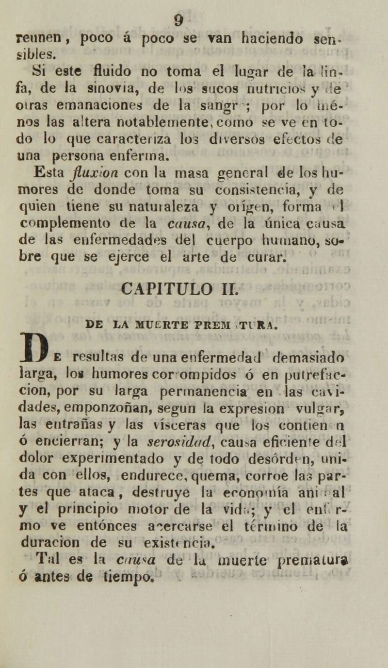 reúnen, poco á poco se van haciendo sen- sibles. Si este fluido no toma el lugar de la lin- fa, de la sinovia, de los sucos nutricio* y le otras emanaciones de la san'gr ; por lo no- nos las altera notablemente, como se ve en to- do lo que caracteriza los diversos efectos de una persona enferma. Esta fluxión con la masa general de los hu- mores de donde torna su consistencia, y de quien tiene su natuialeza y oiígen, forma 11 complemento de la causa, de la única causa de las enfermedades del cuerpo humano, so- bre que se ejerce el arte de curar. D CAPITULO II. DE LA MUfcRTE PREM TIRA. e resultas de una enfermedad demasiado larga, lo» humores cor ompidos ó en putrefac- cion, por su larga permanencia en las cavi- dades, emponzoñan, según la expresión vulgar, las entrañas y las visceras que los contien n ó encierran; y la serosidad, cau*a efícieníe del dolor experimentado y de todo desorden, uni- da con ellos, endurece, quema, corroe las par- tes que ataca, destruye la economía ani al y el principio motor de la vid;.; y el enl r- mo ve entonces acercarse el término de la duración de su exist» neia. Tal es la cm^a du la muerte prematura ó antes de tiempo.