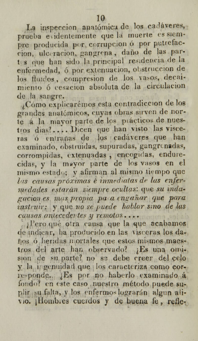 La inspección anatómica de los cadáveres, prueba evidentemente que la muerte es siem- pre producida per corrupción ó por putrefac- ción, ulceración, gangrena , daño de las par- t s oue h¡in sido la principal residencia de la enfermedad, ó por extenuación, obstrucción de los ftiudos, compresión de los vasos, decai- miento ó cesación absoluta de la circulación de la sangre. ¿Como explicaremos esta contradicción délos grandes anatómicos, cuyas obras sirven de ñor- le á la mayor parte de los pi adieos de nues- tios dias?.... Dicen que han visto las visee- ras ó entrañas de los cadáveres que han examinado, obstruidas, supuradas, gangrenadas, corrompidas, extenuadas , encogidas, endure- cidas, y la mayor (jarte de los vasos en el mismo estadu; y afirman al mismo liempo que las cansas próximas é inmediatas de las enfer- m<dades (slaráti akm¡>re ocultas: que su inda- gación es mas propia pa-a invaitar que para instruir: y que 110 se puede hablar sino de las causas antecede! tes y remotas.... ¿Tero qué otra causa que la que acabamos de indicar, ha producido en las visceras los da» ños ó heridas mortales que estos mismos maes- tros del arte han observado? ¿Es una omi- sión de su parte? no se debe creer del celo y la i: genuidad que los caracteriza como cor- re-pondo. ¿Es por no haberlo examinado á fondo? en este caso nuestro método puede su- plir mi falta, v los enfermos lograrán algún aii- \io. jllomb.es cutidos y de buena fe, refle-