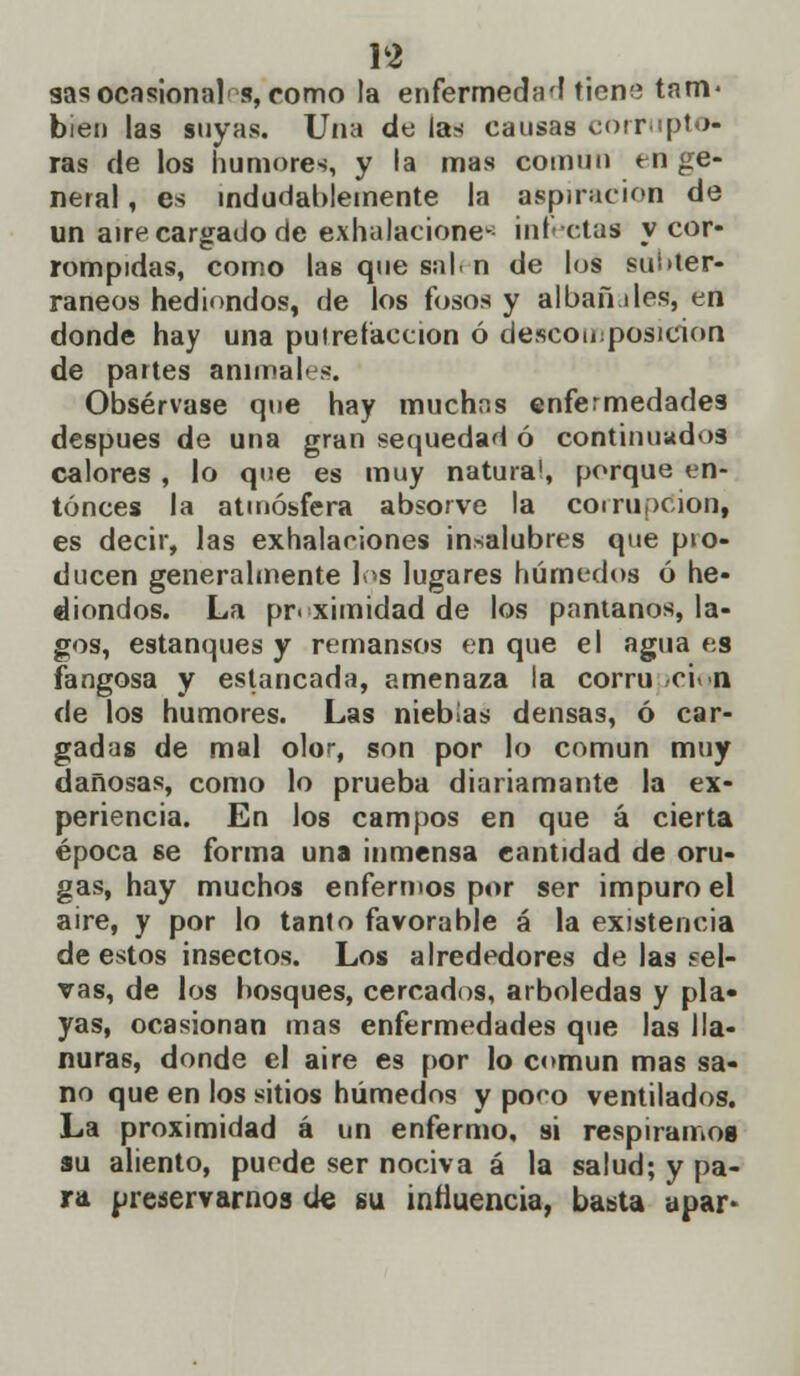 gas ocasional1 s, como la enfermedad ticm; tam- bién las suyas. Una de las causas corrupto- ras de los humores, y la mas común en ge- neral , es indudablemente la aspiración de un aire cargado de exhalaciones infectas y cor- rompidas, como las que salí n de los subter- ráneos hediondos, de los fosos y albafnles, en donde hay una putrefacción ó descomposición de partes animales. Obsérvase que hay muchas enfermedades después de una gran sequedad ó continuados calores , lo que es muy natura!, porque en- tonces la atmósfera absorve la corrupción, es decir, las exhalaciones insalubres que pio- ducen generalmente los lugares húmedos ó he- diondos. La proximidad de los pantanos, la- gos, estanques y remansos en que el agua es fangosa y estancada, amenaza la corru ci n de los humores. Las nieblas densas, ó car- gadas de mal olor, son por lo común muy dañosas, como lo prueba diariamante la ex- periencia. En los campos en que á cierta época se forma una inmensa cantidad de oru- gas, hay muchos enfermos por ser impuro el aire, y por lo tanto favorable á la existencia de estos insectos. Los alrededores de las sel- vas, de los bosques, cercados, arboledas y pla- yas, ocasionan mas enfermedades que las lla- nuras, donde el aire es por lo común mas sa- no que en los sitios húmedos y poeo ventilados. La proximidad á un enfermo, si respiramos su aliento, puede ser nociva á la salud; y pa- ra preservarnos de su inllucncia, basta apar-