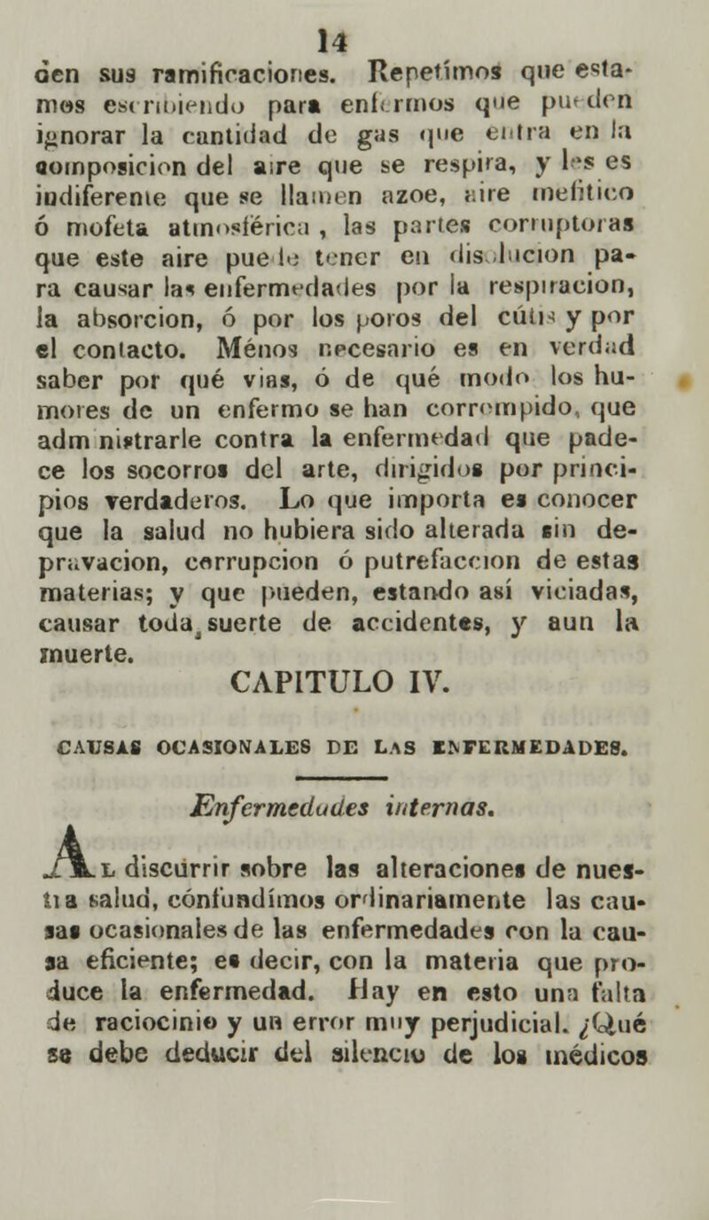 den sus ramificaciones. Repetímos que era- mos escribiendo par» enfermos que puedert ignorar la cantidad do gas <pie entra en la «omposicion del aire que se respira, y les es iudifereme que se llamen ázoe, <:ire mefítico ó mofeta atmosférica , las partes corruptora* que este aire pue■!•; tener en disolución pa- ra causar la* enfermedades por la respiración, la absorción, ó por los poros del cuín y por el contacto. Menos necesario es en verdad saber por qué vias, ó de qué modo los hu- mores de un enfermo se han corrompido, que adm nistrarle contra la enfermedad que pade- ce los socorros del arte, dirigidos por princi- pios verdaderos. Lo que importa es conocer que la salud no hubiera sido alterada sin de- pravación, corrupción ó putrefacción de estas materias; y que pueden, estando así viciadas, causar todaj suerte de accidentes, y aun la muerte. CAPITULO IV. CAUSAS OCASIONALES DE LaS ENFERMEDADES. Enfermedades internas. .l discurrir sobre las alteraciones de nues- tia salud, confundimos ordinariamente las cau- sas ocasionales de las enfermedades con la cau- sa eficiente; es decir, con la materia que pro- duce la enfermedad, flay en esto una taita de raciocinio y un error muy perjudicial. ¿Qué se debe deducir del silencio de los médicos