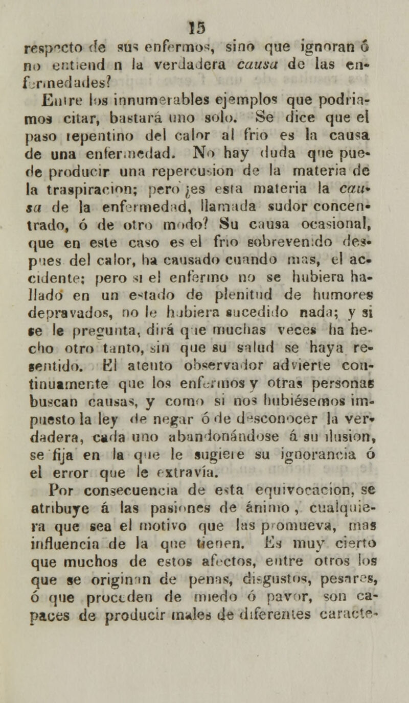 respecto (fe sus enfermos, sino que ignoran ó no entiend n la verdadera causa de las en- fermedades? Entre los innumerables ejemplos que podría- mos citar, bastará uno solo. Se dice que el paso repentino del calor al frío es la causa de una enfermedad. No hay duda que pue- de producir una repercusión de la materia de la traspiración; pero ¿es esta materia la can* sa de la enfermedad, llamada sudor concen- trado, ó de otro m»do? Su causa ocasional, que en este caso es el frío sobrevenido des» p'ies del calor, ha causado cuando mas, ti ac- cidente; pero si el enfermo no se hubiera ha- llado en un estado de plenitud de humores depravados, no le h.jbiera sucedido nada; y si se le pregunta, dirá q te muchas veces ha he- cho otro tanto, sin que su salud se haya re- sentido. Kl atento observador advierte con- tinuamente que los enfermos y otras personas buscan causas, y como si nos hubiésemos im- puesto la ley <te negar ó de desconocer la ver- dadera, cada uno aban donándose á su ilusión, se fija en la qué le sugieie su ignorancia ó el error que le íxtravía. Por consecuencia de esta equivocación, se atribuye á las pasiones de ánimo , cualquie- ra que sea el motivo que las promueva, mas influencia de la que tienen. Es muy cierto que muchos de estos afectos, entre otros los que se origimn de penas? di-gustos, pesnres, ó (pie proceden de miedo ó pavor, son ca- paces de producir mides de diferentes caracté-