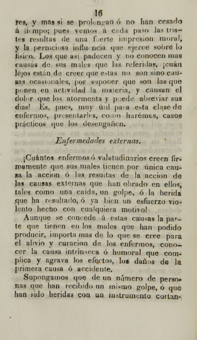 res, y mas si se proh n^an ó no han cesado á tiempo; pues vemos á c;:da paso las tris- tes resultas de una fuerte impresión moral, y la perniciosa infiu. neia que ejerce sóbrelo tísico. Los que asi padecen y no conocen mas causas de sus males que las referidas, ¡cuan lejos están de creer que e»tas no son sino cau- sas ocasionales, por suponer que s>on las que ponen en actividad la maieria, y causan el dolor que los atormenta y p :ede abreviar sus dias! Es, pues, muy úul para e^ta clase de enfermos, presentarles, come haremos, casos prácticos que los desengañen. Enfermedades externas. ¡Cuántos enfermoso valetudinarios creen fir- memente que sus males tienen por única cau- sa la acción ó las resudas de Ja acción de las causas externas que han obrado en ellos, tales como una caída, un golpe, ó la herida .que ha resultado, ó ya bien un esfuerzo vio- lento hecho con cualquiera motivo! Aunque se concede a estas caucas la par- te que tienen en los males que han podido producir, importa mas de lo que se cree para el alivio y curación de los enfermos, cono- cer la causa intrínseca ó humoral que com- plica y agrava los efectos, los daños de la primera causa ó accidente. Supongamos que de un número de perso- nas que han recibido un mismo golpe, ó que han sido heridas con un instrumenta cortan-.