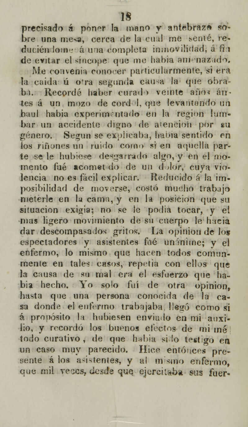 precisado á pon°r la mano y antebrazo so- bre una mesa, cerca de la 0U&1 me senié, re- ducién ioui á una completa inmovilidad, á fi:i de evitar el síncope que me había am-nazado. Me convenía conocer particularmente, si era la caidat ú otra segunda eausa la que obra- ba. Recordé haber curad) veinte año-? an- tes á un mozo de cord I, que levantando ufi baúl habia experimentado eu la región lum- bar un accidente digno de .vención por su género. Según se explicaba, haoia sentido en ios ríñones un ruido como si en aquella par- te se le hubiese de-barrado algfi, y en el -Mo- mento fué acomet do de un d >lor, cuya vio- lencia no es fácil explicar. Reducido á la im- posibilidad de moverse, costó mucho trabajo meterle en la cama, y en la posición que su situación exilia; no se le podía tocar, y el mas ligero movimiento de su cuerpo le hacia dar descompasados gritos. La opinión de los espectadores y asistentes fué unánime; y el enfermo, lo mismo que hacen todos comun- mente en tales casos, repetía con ellos que la causa de su mal era el esfuerzo que ha- bía hecho. Yo solo fui de otra opinión, hasta que una persona conocida de la ca- sa donde el enfermo trabajaba !!e<ró como si á propósito la hubiesen enviado en mi auxi- lio, y recordó los buenos efectos de mi mé todo curativo, de que hnbia silo testigo en un caso muy parecido. Hice entonces pre- sente á los asistentes, y al mismo enfermo, que mil veces, desde que, ejercilaba sus fuer-