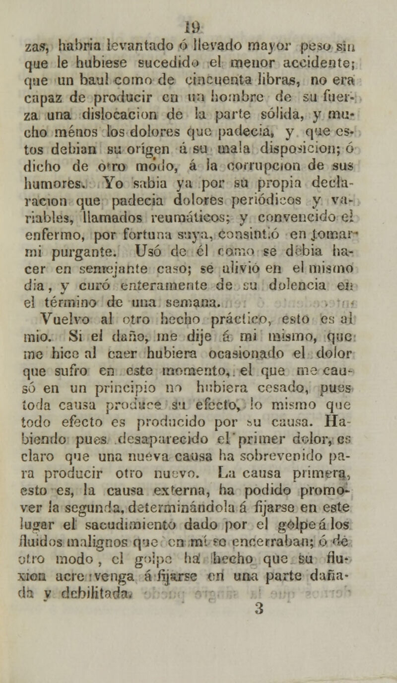 zas, habría levantado ó llevado mayor peso sin que le hubiese sucedido el menor accidente; que un bau! como de cincuenta libras, no era capaz de producir cu un hombre de su fuer- za una dislocación de la parte sólida, y mu- cho menos los dolores que padecia, y que es- tos debian su origen á su mala disposición; ó dicho de o'ro modo, á la corrupción de sus humores. Yo sabia ya por su propia decla- ración que padecia dolores periódicos y va- riables, llamados reumáticos; y convencido e! enfermo, por fortuna suya, consintió en Jomar- mi purgante. Usó de él ctfmo se d-bia ha» cer en semejante caso; se alivió en el mismo día, y curó enteramente de su dolencia en el término de una semana. Vuelvo al opta hecho práctico, esto cv, ul mió. Si el daño, me dije á mi mismo, que me hice al caer hubiera ocasionado el dolor que sufro en este momento,, el que me cau- só en un principio no hubiera cesado, pues tola causa produce su efecto» !o mismo que todo efecto es producido por su causa. Ha- biendo pues desaparecido el primer dolor, es claro que una nueva causa ha sobrevenido pa- ra producir otro nu;jvo. La causa primera., esto es, la causa externa, ha podido promo- ver ia segunda, determinándola á fijarse en este lu<;ar el sacudimiento dado por el golpéalos Huidos malignos que en mí ?o encerraban; ó de otro modo, el golpe ha hecho que su flu- xión acre;venga afijarse en una parte daña- da v debilitada. 3