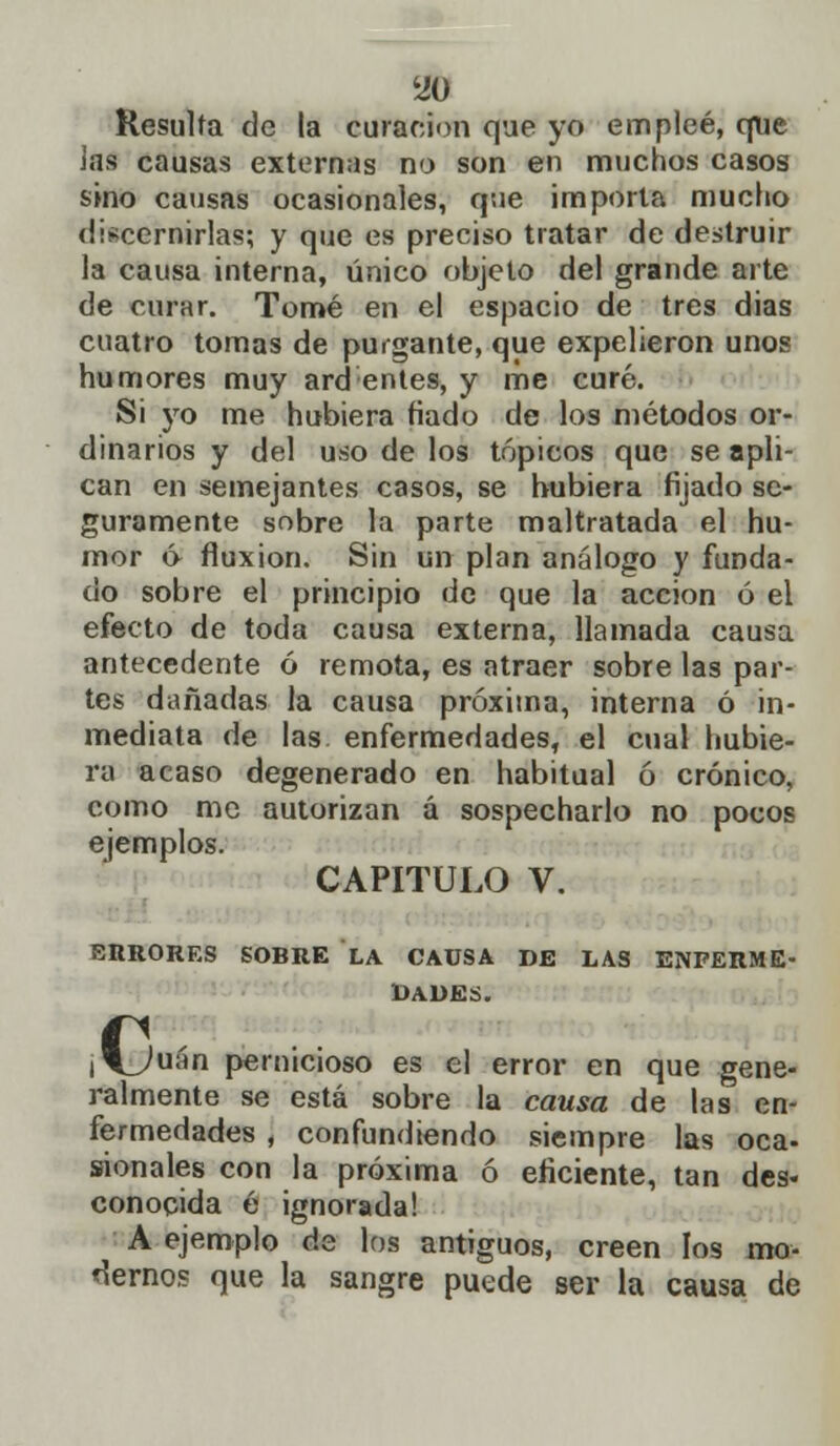 Resulta de la curación que yo empleé, que Jas causas externas no son en muchos casos sino causas ocasionales, que importa mucho discernirlas; y que es preciso tratar de destruir la causa interna, único objeto del grande arte de curar. Tomé en el espacio de tres dias cuatro tomas de purgante, que expelieron unos humores muy ard entes, y me curé. Si yo me hubiera fiado de los métodos or- dinarios y del uso de los tópicos que se apli- can en semejantes casos, se hubiera fijado se- guramente sobre la parte maltratada el hu- mor ó fluxión. Sin un plan análogo y funda- do sobre el principio de que la acción ó el efecto de toda causa externa, llamada causa antecedente ó remota, es atraer sobre las par- tes dañadas la causa próxima, interna ó in- mediata de las enfermedades, el cual hubie- ra acaso degenerado en habitual ó crónico, como me autorizan á sospecharlo no pocos ejemplos. CAPITULO V. ERRORES SOBRE LA CAUSA DE LAS ENFERME- DADES. ,1^/uán pernicioso es el error en que gene- ralmente se está sobre la causa de las en- fermedades , confundiendo siempre las oca- sionales con la próxima ó eficiente, tan des- conocida é ignorada! A ejemplo de los antiguos, creen los mo- dernos que la sangre puede ser la causa de