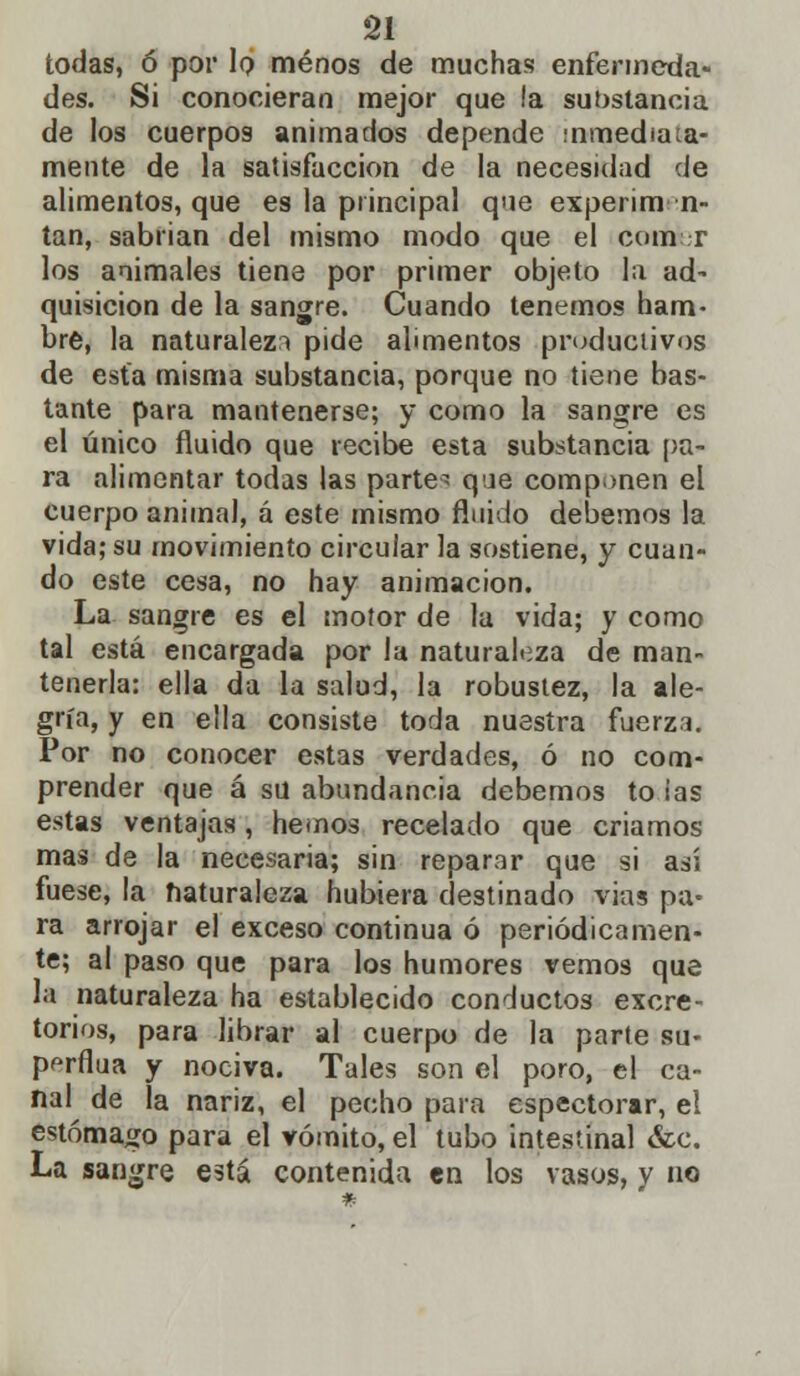 todas, ó por 1q menos de muchas enfermeda- des. Si conocieran mejor que !a substancia de los cuerpos animados depende inmediata- mente de la satisfacción de la necesidad de alimentos, que es la principal que experim n- tan, sabrían del mismo modo que el com r los animales tiene por primer objeto la ad- quisición de la sangre. Cuando tenemos ham- bre, la naturaleza pide alimentos productivos de esta misma substancia, porque no tiene bas- tante para mantenerse; y como la sangre es el único fluido que recibe esta substancia pa- ra alimentar todas las parte* que componen el cuerpo animal, á este mismo fluido debemos la vida; su movimiento circular la sostiene, y cuan- do este cesa, no hay animación. La sangre es el motor de la vida; y como tal está encargada por la naturaleza de man- tenerla: ella da la salud, la robustez, la ale- gría, y en ella consiste toda nuestra fuerza. Por no conocer estas verdades, ó no com- prender que á su abundancia debemos to ias estas ventajas, hemos recelado que criamos mas de la necesaria; sin reparar que si asi fuese, la naturaleza hubiera destinado vias pa- ra arrojar el exceso continua ó periódicamen- te; al paso que para los humores vemos que la naturaleza ha establecido conductos excre- torios, para librar al cuerpo de la parte su- pprflua y nociva. Tales son el poro, el ca- nal de la nariz, el pecho para espectorar, el estómago para el vómito, el tubo intestinal &c. La sangre está contenida en los vasos, y no