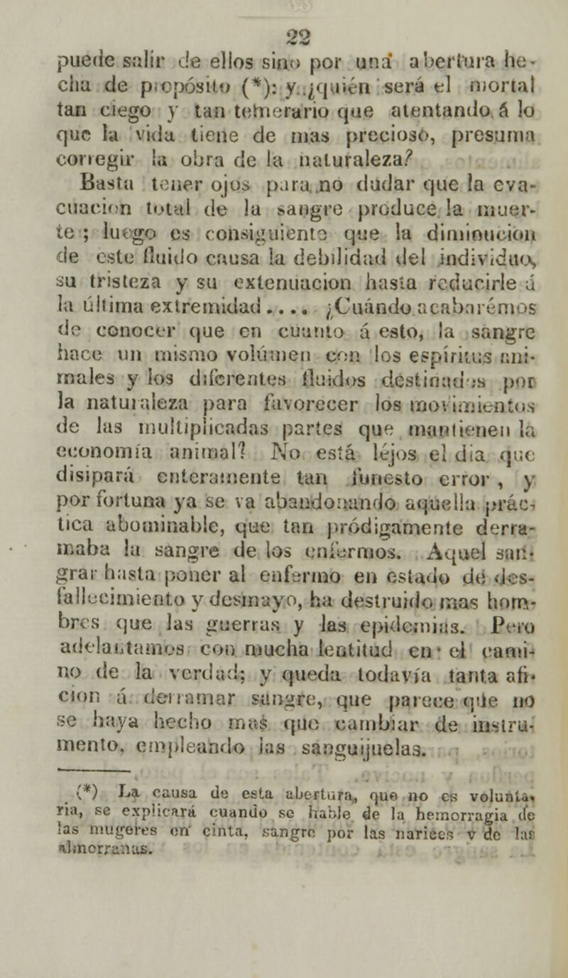 puede salir da ellos sino por una abertura he- clin de pro pos bo (*¡)j y (¿quién será el mortal tan ciego y tan temerario que atentando á lo que la vida tiene de nías precioso, presuma corregir la obra de la naturaleza? Basta tener ojos para no dudar que la eva- cuación total de la sangre produce !a ñauar- te ; luego es consiguiente que la diminución de este fluido causa la debilidad del individuo, su tristeza y su extenuación hasta reducirle á la última extremidad.... ¿Cuándo acaixirénn (S de conocer que en cuanto á esto, |a sangre hace un mismo volumen con. los espíritus ani- males y los diferentes Huidos destinadas por la naturaleza para favorecer los molimientos de las multiplicadas partes que mantienen la economía animal? No está lejos el día que disipará enteramente tan funesto error , y por fortuna ya se va abandonando aquella prác- tica abominable, que tan pródigamente derra- maba la sangre de los enfermos. Aquel san- grar hasta poner al enfermo en estado de des- fallecimiento y desmayo, ha destruido mas hom- bres que las guerras y las epidemias. Pero adelantamos con mucha lentitud en-el cami- no de la verdad; y queda todavía tanta afi- ción á derramar, sanare, que parece que no se haya hecho mas (píe cambiar de instru- mento, empleando ¡as sanguijuelas. (*) La causa de esta abertura., r¡ue no es volunta. ría, se explicará cuando se hable de la hemorragia de las mugares on cinta, sangro por las narices v de la¡: ihnorra.uis.