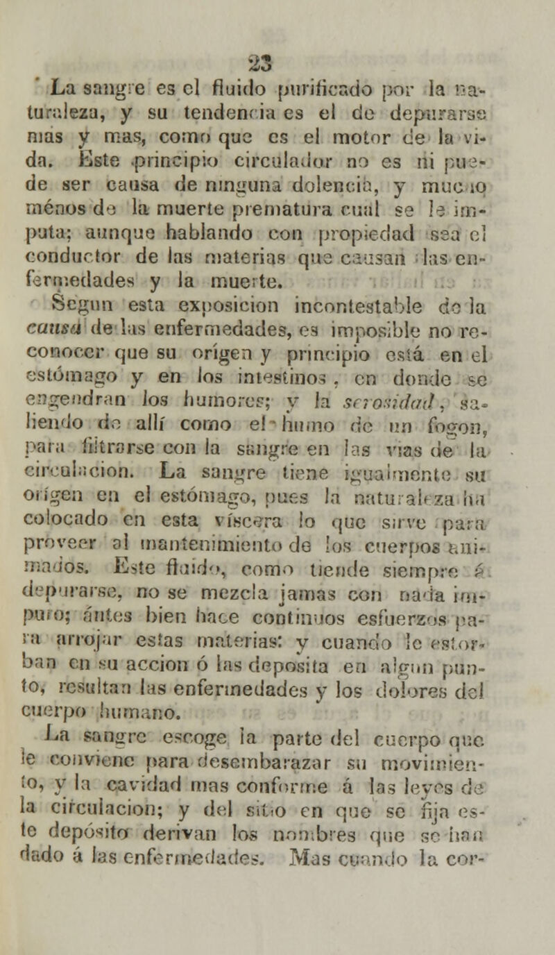 La sangre es el fluido purificado por la na- turaleza, y su tendencia es el de depurarse mas y mas, corno que es el motor de la vi- da. Este principio cjrcdladtw no es ni pue- de ser causa de ninguna dolencia, y mué ío menos á'i la muerte prematura cual se la im- puta; aunque hablando con propiedad sea el conductor de las materias que causan* las en- fermedades y la muerte. Según esta exposición incontestable do la cama de las enfermedades, es imposible no re- conocer que su origen y principio está en el estómago y en los intestino; , en donde se engendran los humores; y la seroáidatbi sa- liendo do allí como elhumo dé uji fogón, peda futrarse con ia sangre en las vías de la cireul;¡cion. La sangre tiene i^u a luiente su origen en el estómago, pues la naturabza ha colocado en esta viscera !o que save para proveer al mantenimiento do los cuerpos ani- mados. Este ftaiflk», como uemle siempre á depurarse; no se mezcla jamas con nada im- puro; antes bien hace continuos esfuerzos pa- ra arrojar estas materias: y cuando le esto** ban en su acción ó las deposita en algún pun- to, resultan las enfermedades y los dolores del cuerpo humano. La sanare escoge la parte del cuerpo que. ¡e conviene para desembarazar su movimien- to, y la cavidad mas conforme á las leyes de la circulación; y de] «tío en que se fija es- te depósito derivan los nombres que se han dado á las enfermedades. Mas cuando la cor-