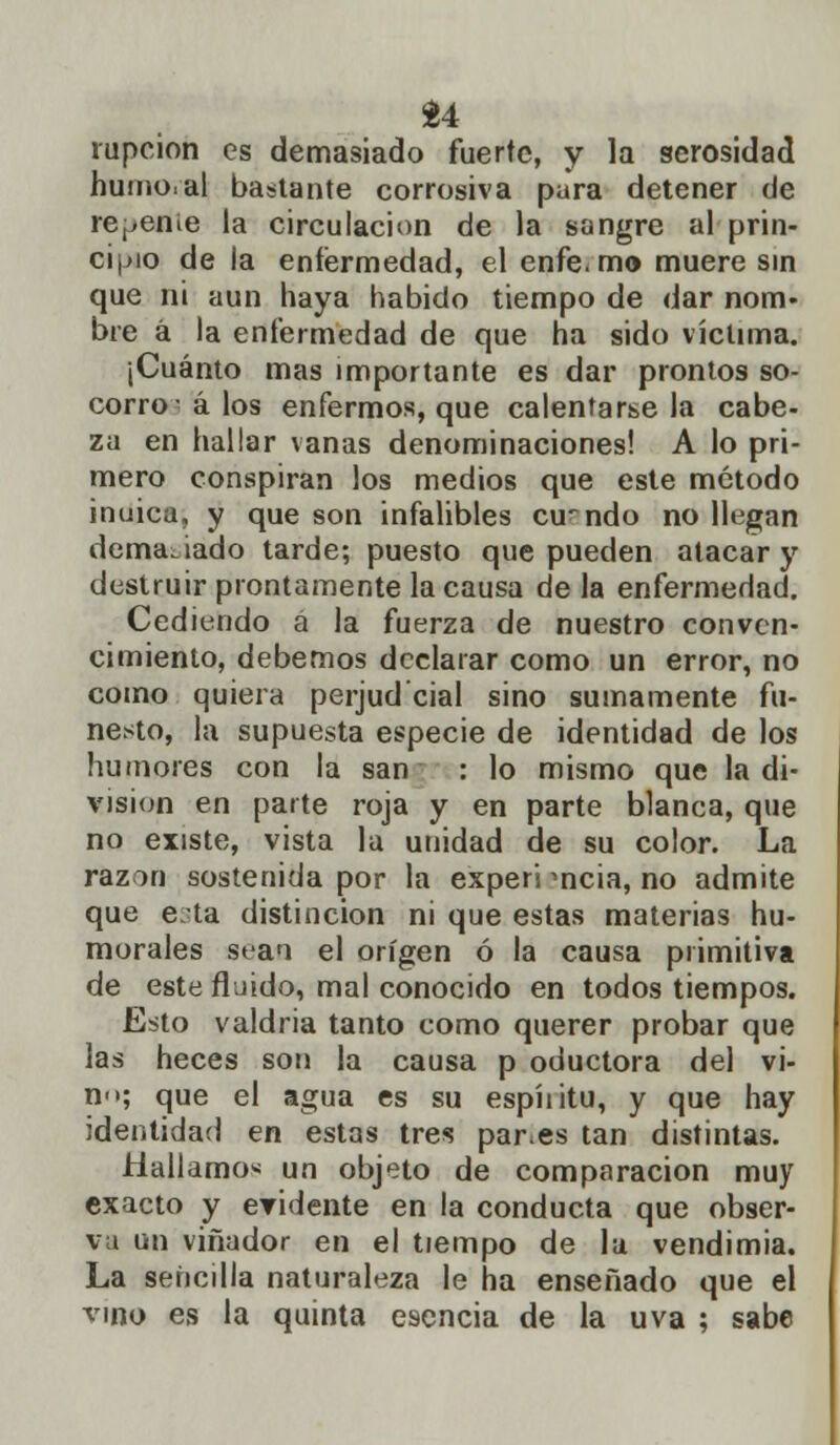 u rupcion es demasiado fuerte, y la serosidad humo, al bastante corrosiva pura detener de recente la circulación de la sangre al prin- cipio de la enfermedad, el enfe. mo muere sin que ni aun haya habido tiempo de dar nom- bre a la enfermedad de que ha sido víctima. (Cuánto mas importante es dar prontos so- corro á los enfermos, que calentársela cabe- za en hallar vanas denominaciones! A lo pri- mero conspiran los medios que este método inuica, y que son infalibles cuando no llegan demasiado tarde; puesto que pueden atacar y destruir prontamente la causa de la enfermedad. Cediendo a la fuerza de nuestro conven- cimiento, debemos declarar como un error, no como quiera perjud'cial sino sumamente fu- nesto, la supuesta especie de identidad de los humores con la san : lo mismo que la di- visión en parte roja y en parte blanca, que no existe, vista la unidad de su color. La razón sostenida por la experi mcia, no admite que e;ta distinción ni que estas materias hu- morales sean el origen ó la causa primitiva de este fluido, mal conocido en todos tiempos. Esto valdría tanto como querer probar que las heces son la causa p oductora del vi- no; que el agua es su espíiitu, y que hay identidad en estas tres par.es tan distintas. Hallamos un objeto de comparación muy exacto y eridente en la conducta que obser- va un viñador en el tiempo de la vendimia. La sencilla naturaleza le ha enseñado que el vmo es la quinta esencia de la uva ; sabe