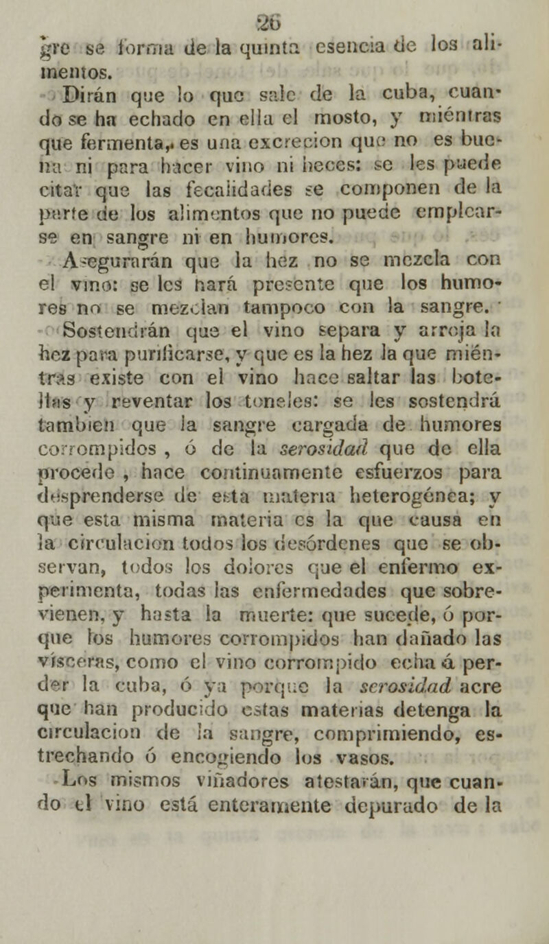 mentos. Dirán que lo que sale de la cuba, cuan- do se ha echado en ella el mosto, y mientras que fermenta,, es una excreción que no es bue- na ni para hacer vino ni heces: te les puede citar que las fecaiidades se componen de la paríe de los aumentos que no puede emplear- se en sangre ni en humores. A-egurarán que la hez no se mezcla con el vino: se les nará pflesente que los humo- res no se mezdan tampoco con la sangre. Sostendrán que el vino separa y arroja la hez para punlicarse, y que es la hez la que mien- tras existe con el vino hace saltar las hotc- íhis y reventar los toneles: se les sostendrá también que la sangre cargada de humores corrompidos , ó de la serosidad que de ella procede , hace continuamente esfuerzos para desprenderse de es-.ta materia heterogénea; y que esta misma materia es la que causa en la circulación todos los desórdenes que se ob- servan, todos los dolores que el enfermo ex- perimenta, todas las enfermedades que sobre- vienen, y hasta la muerte: que sucede, ó por- que los humores corrompidos han dañado las visceras, como el vino corrompido echa 4 per- der la cuba, ó ya porque la serosidad acre que han producido estas materias detenga la circulación de la sangre, comprimiendo, es- trechando ó encogiendo los vasos. -Los mismos viñadores atestarán, que cuan- do ti vino está enteramente depurado de la