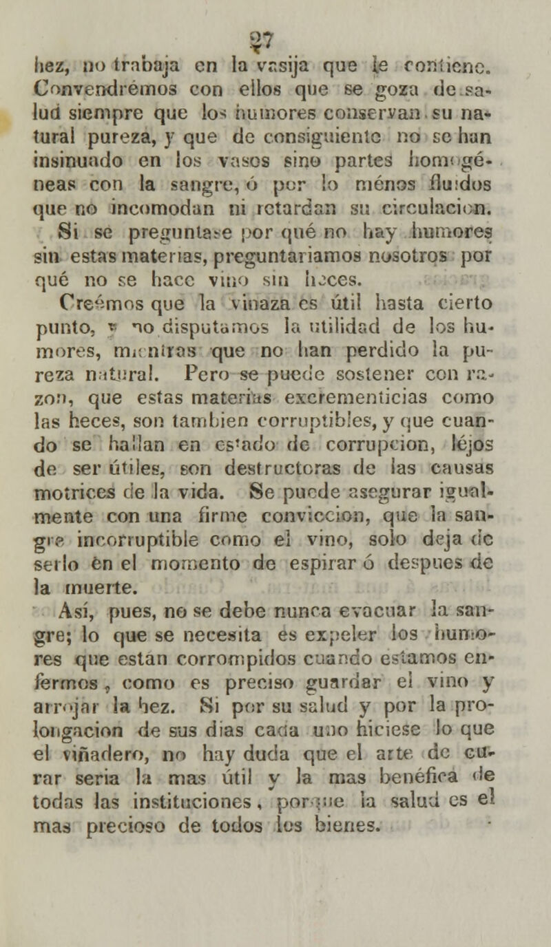 hez, po trabaja en la vasija que ie contiene. Convendremos con ellos que se goza de sa- lud siempre que lo-< ¿minores conservan.su na- tural pureza, y que de consiguiente no se han insinuado en los vasos sino partes lionv. gé- neas con la sangre, ó por lo menos ílu:dos (pie no incomodan ni retardan su circulación. Si se preguntas-e ¡>or qué no hay humores sin estas materias, preguntaríamos nosotros por qué no se hace vino sin hoces. Creamos que la vinaza es útil hasta cierto punto, y mo disputamos la utilidad de los hu- mores, m¡ niras que no han perdido la pu- reza natural. Pero se puede sostener con ra- zón, que estas materias excrementicias como las heces, son también corruptibles, y que cuan- do se hallan en cs'ado de corrupción, lejos do ser útiles, son destructoras de ¡as causas motrices de la vida. Se puede asegurar igual- mente con una firme convicción, que la san- gre incorruptible como el vino, solo deja de serlo en el momento de espirar ó después de la muerte. Así, pues, no se debe nunca evacuar la san- gre; lo que se necesita es expeler los humo- res que están corrompidos cuando estamos en- fermos , como es preciso guardar el vino y arrojar la hez. Si por su salud y por la pro- longación de sus días cacía uno hiciese lo que el viñadero, no hay duda que el arte de cu- rar seria la mas útil y la mas benéfica de todas las instituciones, por que la salud es el mas precioso de todos los bienes.