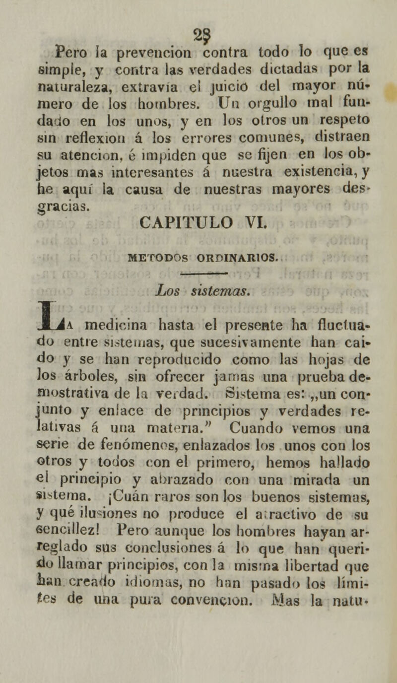 2? Pero la prevención contra todo lo que es simple, y contra las verdades dictadas por la naturaleza, extravía e¡ juicio del mayor nú- mero de los hombres. Un orgullo mal fun- dado en los unos, y en los otros un respeto sin reflexión á los errores comunes, distraen su atención, é impiden que se fijen en los ob- jetos mas interesantes á nuestra existencia, y he aquí la causa de nuestras mayores des- gracias. CAPITULO VI. MÉTODOS ORDINARIOS. Los sistemas. JLJa medicina hasta el presente ha fluctua- do entre sistemas, que sucesivamente han caí- do y se han reproducido como las hojas de los árboles, sin ofrecer jamas una prueba de- mostrativa de la verdad. Sistema es: „un con- junto y enlace de principios y verdades re- lativas á una materia. Cuando vemos una serie de fenómenos, enlazados los unos con los otros y todos con el primero, hemos hallado el principio y abrazado con una mirada un sistema. ¡Cuan raros son los buenos sistemas, y qué ilusiones no produce el a:ractivo de su sencillez! Pero aunque los hombres hayan ar- reglado sqs conclusiones á lo que han queri- do llamar principios, con la misma libertad que han creado idiomas, no han pasado los lími- tes de una pura convención. Mas la natu-