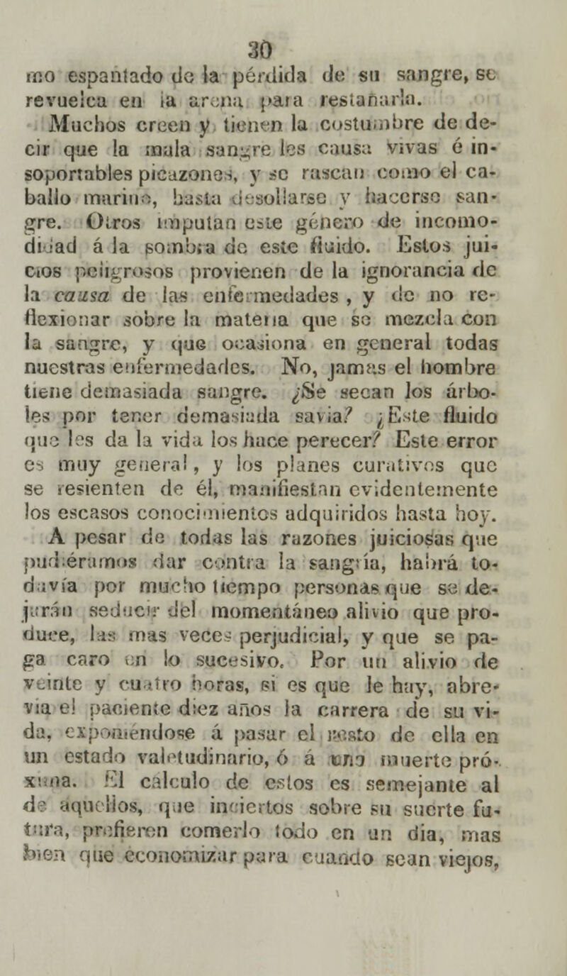 iiio espantado do la pérdida do su sangre, se revuelca en ¡a arena, para restañaría. Muchos creen y tien<n la costumbre de de- cir que !a mala sangré les causa vivas é in- soportables picazones, y <c rascan como el ca- ballo mariríi, baste desollarse y hacerse san- gre. Oíros imputan e^ie género de incóalo* di Jad á la Bomb;a de este fluido. Estos jui- cios pteiigroáOB provienen de la ignorancia de la causa de las enfermedades , y de no re- flexionar sobre la matena que so mezcla con la sangre, y que ocasiona en general todas nuestras enfermedades. No, jarrms el hombre tiene demasiada sangre. ¿Se «eean los árbo- les por tener demasiada «avia/ ¿Este fluido que les da la vida los hace perecer? Este error es muy genera!, y los planes curativos que se resienten de él, manifiestan evidentemente los escasos conocimientos adquiridos hasta hoy. A pesar de todas las razones juiciosas que puchera naos dar contra la sangría; habrá to- davía por mucho tiempo personas que so de- jarán seducir -Jel momentáneo alivio que pro- duce, las mas vece- perjudicial, y que se pa- ga caro ¡;n lo sucesivo. Por uti alivio de veinte y cuatro ñoras, pí es que le hay, abre- via e! paciente d:ez año-; la carrera de su vi- da, expoóiéitdaas á pasar el «esto de ella en un estado valetudinario, 6 a un muerte pró- xima. El calculo de estos es semejante al de aquellos, que inciertos sobre su suerte fu- tara, prefieren comerlo todo en un dia, mas bien que economizar para cuando gean viejos.