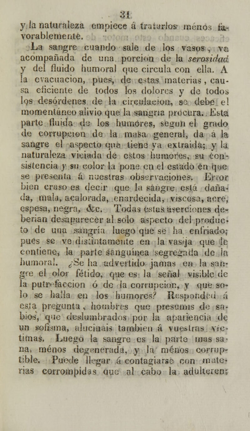 ¿I y la naturaleza empiece á tratarlos- roanos fa- vorablemente. La sangre cuando sale de los vasos , va acompañada de uria porción de la serosir/od y del fluido humoral que circula con ella. A la evacuación, pues, de estas materias, cau- sa eficiente de todos los dolores y de todos los desórdenes de la circulación, ss debe el momentáneo alivio que la sanana procura.. Ebta parte fluida de los humores, según el grado de corrupción de la masa general, da a la sangre el aspecto que tiene ya extraída; y la naturaleza viciada de estos humores, su Con- sistencia y su color la pone en el esiado en que se presenta ú nuestras observaciones. Lnor bien craso es decir que la sangre está daña- da, mala, acalorada, enardecida, viscoso, aere, espesa, negra, &c. Todas estas íisereicmes de- berían desaparecer al solo aspecto del produc ío de una sangría luego que se ha enfriado: pues se ve disertamente en la vasija que le contiene, la parle sanguínea segregada de la humoral. ¿Se lia advertido jamas en la san- go; el olor fétido, que es la señal visible de la putrefacción ó de la corrupción., y que so- lo se halla en ios humores? Respondí d á esía pregunta , housbres que presumís de sa- bios, que deslumhrados por la apariencia de un sofisma, alucináis también á vue&tras vic- timas. Luego la sangre es la parte mas sa- na, menos degenerada, y la menos corrup- tible. Puede llagar a contagiarse con mate- rias corrompidas que al cabo la adulteren;