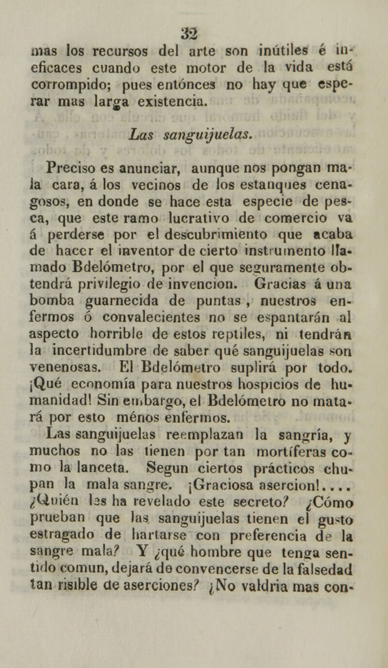 mas los recursos del arte son inútiles é in- eficaces cuando este motor de la vida está corrompido; pues entonces no hay que espe- rar mas larga existencia. Las sanguijuelas. Preciso es anunciar, aunque nos pongan ma- la cara, á los vecinos de los estanques cena- gosos, en donde se hace esta especie de pes- ca, que este ramo lucrativo de comercio va á perderse por el descubrimiento que acaba de hacer el inventor de cierto instrumento lía- rnado Bdelómetro, por el que seguramente ob- tendrá privilegio de invención. Gracias á una bomba guarnecida de puntas , nuestros en- fermos ó convalecientes no se espantarán al aspecto horrible de estos reptiles, ni tendrán la incertidumbre de saber qué sanguijuelas son venenosas. El Bdelómetro suplirá por todo. ¡Qué economía para nuestros hospicios de hu- manidad! Sin embargo, el Bdelómetro no mata- rá por esto menos enfermos. Las sanguijuelas reemplazan la sangría, y muchos no las tienen por tan mortíferas co- mo la lanceta. Según ciertos prácticos chu- pan la mala sangre. ¡Graciosa aserción!.... ¿Quién las ha revelado este secreto? ¿Cómo prueban que las sanguijuelas tienen el gusto estragado de hartarse con preferencia de la sangre mala? Y ¿qué hombre que tenga sen- tido común, dejará de convencerse de la falsedad tan risible de aserciones? ¿No valdría mas con-