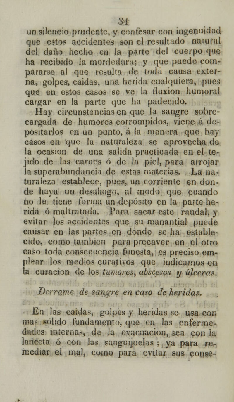 31 un silencio prudente, y confesa» con ingenuidad que estos accidentes son el resultado natural del daño hecho en la p.ute del cuerpo que ha recibido la mordedura; y que puede com- pararse al que resulta de toda causa exter- na, golpes, caidas, una herida cualquiera, pues que en estos casos se ve la fluxión humoral cargar en la parte que ha padecido. Hay circunstanciasen que la sangre sobre- cargada de humores corrompidos, viene á de- positarlos en un punto, á la manera que hay casos en que la naturaleza se aprovecha de la ocasión de una salida practicada en el te- jido de las carnes ó de la piel, para arrojar la superabundancia de esta3 materias. La na- turaleza establece, pues, un corriente en don. de haya un desahogo, al modo que cuando no le tiene forma un depósito en la paite he- rida ó maltratada. Para sacar este raudal, y evitar los accidentes que su manantial puede causar en las partes en donde se ha estable- cido, como también para precaver en el otro caso toda consecuencia funesta, es preciso em- plear los medios curativos que indicamos en ra curación cíe los tumores, abscesos y úlceras. Derrame de sangre en caso de heridas. En las caídas, golpes y heridas se usa coi; ma> 6olido fundamento, que en las enferme- dades internas, de la evacuación, sea con la lanceta ó con las sanguijuelas ; ya para re- mediar el mal, como para evitar sus conse-