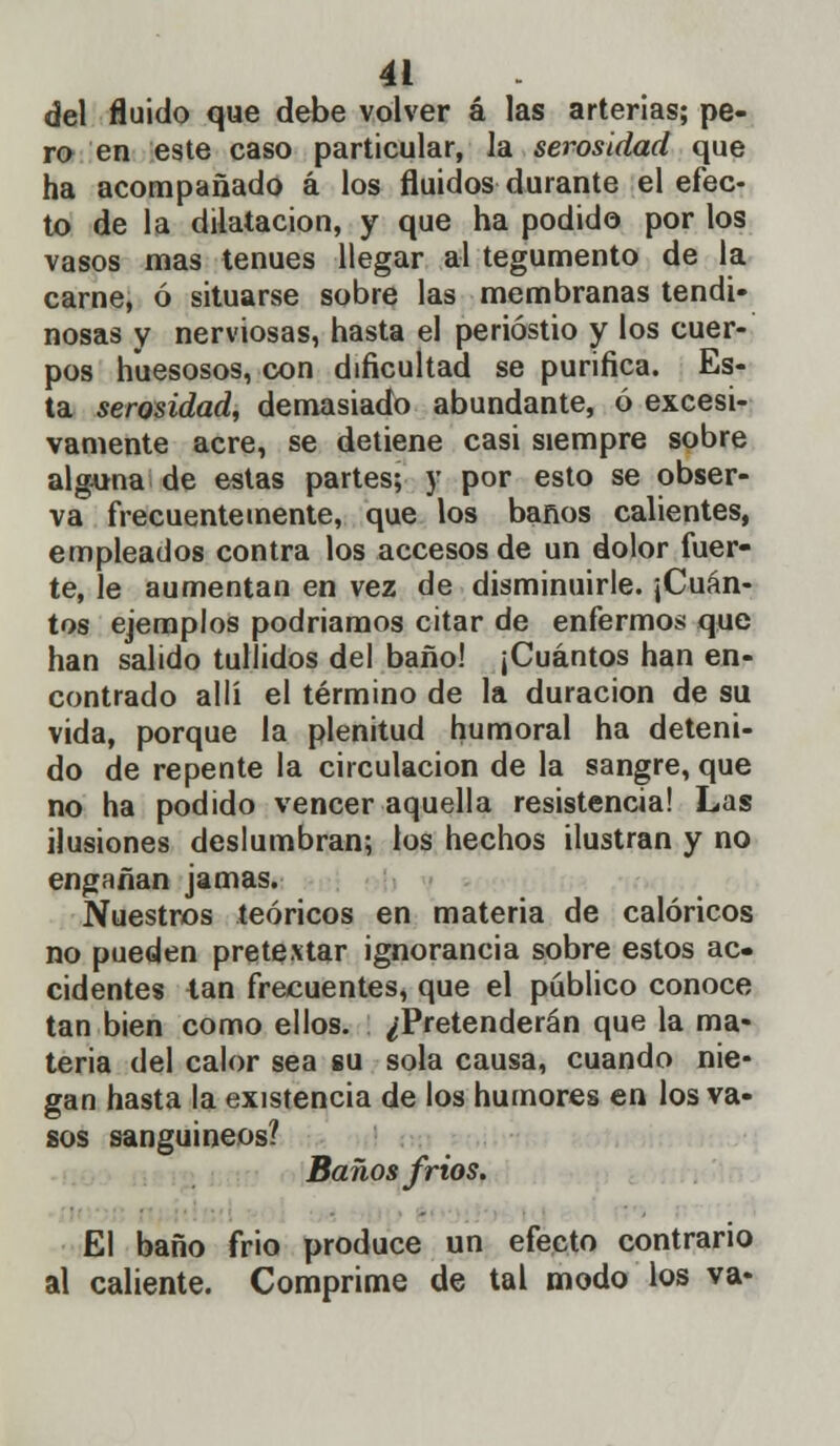 del fluido que debe volver á las arterias; pe- ro en este caso particular, la serosidad que ha acompañado á los fluidos durante el efec- to de la dilatación, y que ha podido por los vasos mas tenues llegar al tegumento de la carne, ó situarse sobre las membranas tendi- nosas y nerviosas, hasta el periostio y los cuer- pos huesosos, con dificultad se purifica. Es- ta serosidad, demasiado abundante, ó excesi- vamente acre, se detiene casi siempre sobre alguna de estas partes; y por esto se obser- va frecuentemente, que los baños calientes, empleados contra los accesos de un dolor fuer- te, le aumentan en vez de disminuirle. ¡Cuán- tos ejemplos podriamos citar de enfermos que han salido tullidos del baño! ¡Cuántos han en- contrado allí el término de la duración de su vida, porque la plenitud humoral ha deteni- do de repente la circulación de la sangre, que no ha podido vencer aquella resistencia! Las ilusiones deslumhran; los hechos ilustran y no engañan jamas. Nuestros teóricos en materia de calóricos no pueden pretextar ignorancia sobre estos ac- cidentes lan frecuentes, que el público conoce tan bien como ellos. ¿Pretenderán que la ma- teria del calor sea su sola causa, cuando nie- gan hasta la existencia de los humores en los va- sos sanguíneos? Baños frios. El baño frió produce un efecto contrario al caliente. Comprime de tal modo los va-