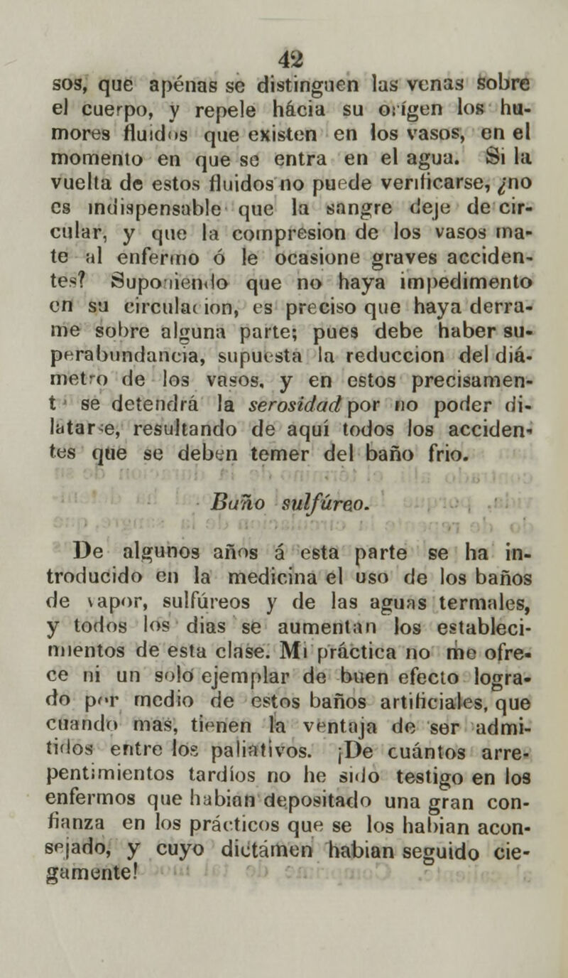 sos, que apenas se distinguen las venas sobre e) cuerpo, y repele hacia su origen los hu- mores fluidos que existen en los vasos, en el momento en que se entra en el agua. Si la vuelta de estos fluidos no puede verificarse, ¿no es indispensable que la sangre deje de cir- cular, y que la compresión de los vasos ma- te al enfermo ó le ocasione graves acciden- tes? aupo tiendo que no haya impedimento en su circuhu ion, es preciso que haya derra- me sobre alguna parte; pues debe haber su- perabundancia, supuesta la reducción del diá- metro de los vasos, y en estos precisamen- t se detendrá la serosidad por no poder di- latarle, resultando de aquí todos los acciden- tes que se deben temer del baño frió. Buño sulfúreo. De algunos años á esta parte se ha in- troducido en la medicina el uso de los baños de \apor, sulfúreos y de las aguas termales, y todos los dias se aumentan los estableci- mientos de esta clase. Mi práctica no me ofre- ce ni un solo ejemplar de buen efecto logra- do por medio de estos baños artificiales, que cuando mas, tienen la ventaja de ser admi- tidos entre los paliativos. ¡De cuántos arre- pentimientos tardíos no he si<Jo testigo en los enfermos que habian depositado una gran con- fianza en los prácticos que se los habian acon- sejado, y cuyo dictamen habian seguido cie- gamente!