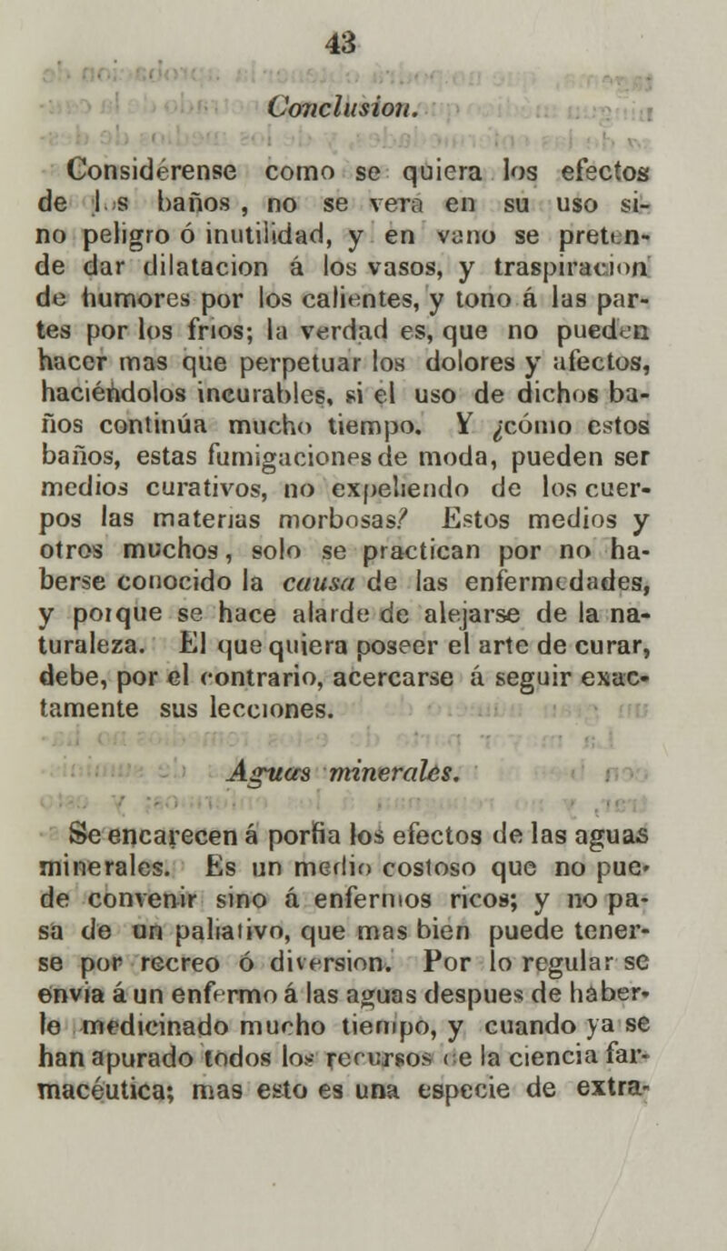 Coriclusion. Considérense como se quiera los efectos de I. s baños , no se vera en su uso si- no peligro ó inutilidad, y en vjiio se preten- de dar dilatación á los vasos, y traspiración de humores por los calientes, y tono á las par- tes por los fríos; la verdad es, que no pueden hacer mas que perpetuar los dolores y afectos, haciéndolos incurables, si el uso de dichos ba- ños continúa mucho tiempo. V ¿cómo estos baños, estas fumigaciones de moda, pueden ser medios curativos, no expeliendo de los cuer- pos las materias morbosas? Estos medios y otros muchos, solo se practican por no ha- berse conocido la causa de las enfermedades, y poique se hace alarde de alejarse de la na- turaleza. El que quiera poseer el arte de curar, debe, por el contrario, acercarse á seguir exac- tamente sus lecciones. Aguas minerales. Se encarecen á porfía los efectos de las aguas minerales. Es un medio cosioso que no pue» de convenir sino á enfermos ricos; y no pa- sa de un paliativo, que mas bien puede tener- se por recreo ó diversión. Por lo regular se envia aun enfermoá las aguas después de haber- le medicinado mucho tiempo, y cuando ya se han apurado todos lo¡-- rerersos < e la ciencia far- macéutica; mas esto es una especie de extra-