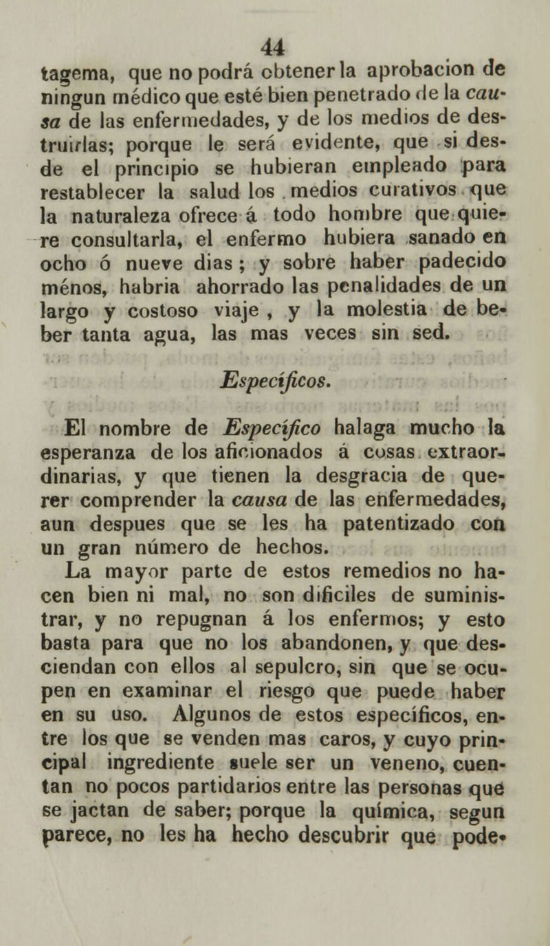 tagema, que no podrá obtenerla aprobación de ningún médico que esté bien penetrado de la cau- sa de las enfermedades, y de los medios de des- truirlas; porque le será evidente, que si des- de el principio se hubieran empleado para restablecer la salud los medios curativos que la naturaleza ofrece á todo hombre que quie- re consultarla, el enfermo hubiera sanado en ocho ó nueve dias ; y sobre haber padecido menos, habria ahorrado las penalidades de un largo y costoso viaje , y la molestia de be- ber tanta agua, las mas veces sin sed. Específicos. El nombre de Específico halaga mucho la esperanza de los aficionados á cosas extraor- dinarias, y que tienen la desgracia de que- rer comprender la causa de las enfermedades, aun después que se les ha patentizado con un gran número de hechos. La mayor parte de estos remedios no ha- cen bien ni mal, no son difíciles de suminis- trar, y no repugnan á los enfermos; y esto basta para que no los abandonen, y que des- ciendan con ellos al sepulcro, sin que se ocu- pen en examinar el riesgo que puede haber en su uso. Algunos de estos específicos, en- tre los que se venden mas caros, y cuyo prin- cipal ingrediente suele ser un veneno, cuen- tan no pocos partidarios entre las personas qué se jactan de saber; porque la química, según parece, no les ha hecho descubrir que pode*