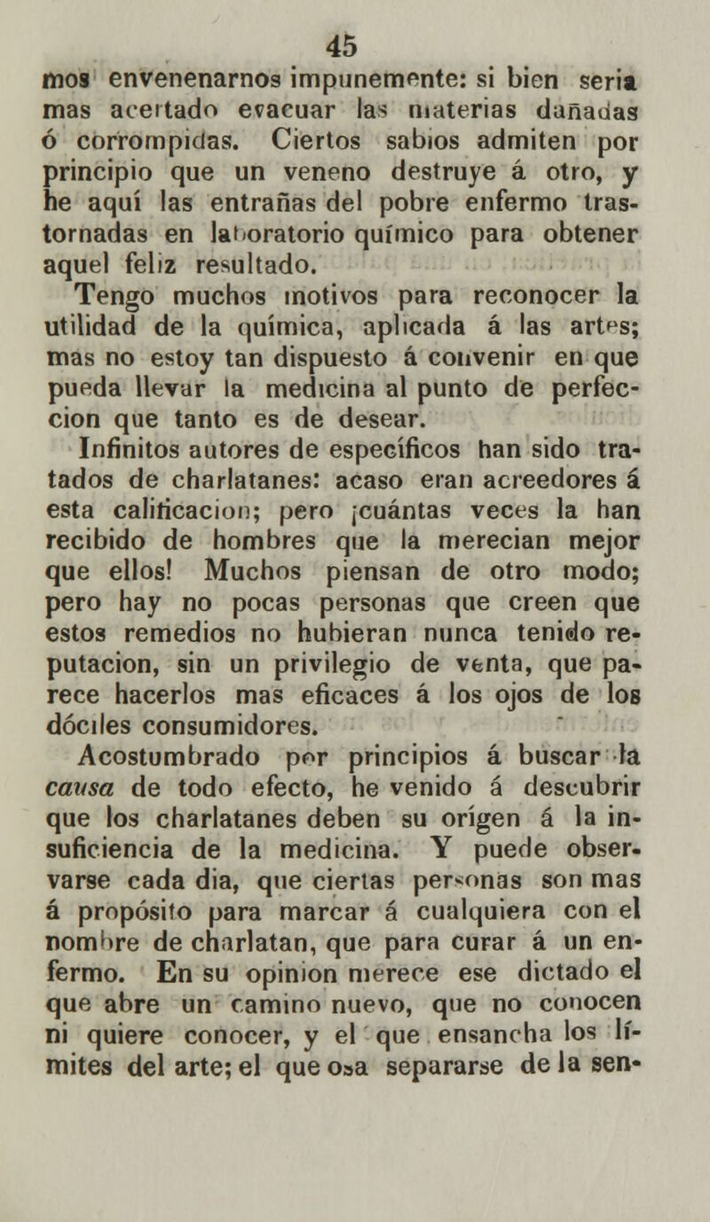 mos envenenarnos impunemente: si bien seria mas acertado evacuar las materias dañadas ó corrompidas. Ciertos sabios admiten por principio que un veneno destruye á otro, y he aquí las entrañas del pobre enfermo tras- tornadas en laboratorio químico para obtener aquel feliz resultado. Tengo muchos motivos para reconocer la utilidad de la química, aplicada á las art^s; mas no estoy tan dispuesto á convenir en que pueda llevar la medicina al punto de perfec- ción que tanto es de desear. Infinitos autores de específicos han sido tra- tados de charlatanes: acaso eran acreedores á esta calificación; pero ¡cuántas veces la han recibido de hombres que la merecían mejor que ellos! Muchos piensan de otro modo; pero hay no pocas personas que creen que estos remedios no hubieran nunca tenido re- putación, sin un privilegio de venta, que pa- rece hacerlos mas eficaces á los ojos de los dóciles consumidores. Acostumbrado por principios á buscar la causa de todo efecto, he venido á descubrir que los charlatanes deben su origen á la in- suficiencia de la medicina. Y puede obser- varse cada dia, que ciertas personas son mas á propósito para marcar á cualquiera con el nomhre de charlatán, que para curar á un en- fermo. En su opinión merece ese dictado el que abre un camino nuevo, que no conocen ni quiere conocer, y el que ensancha los lí- mites del arte; el que o»a separarse de la sen-