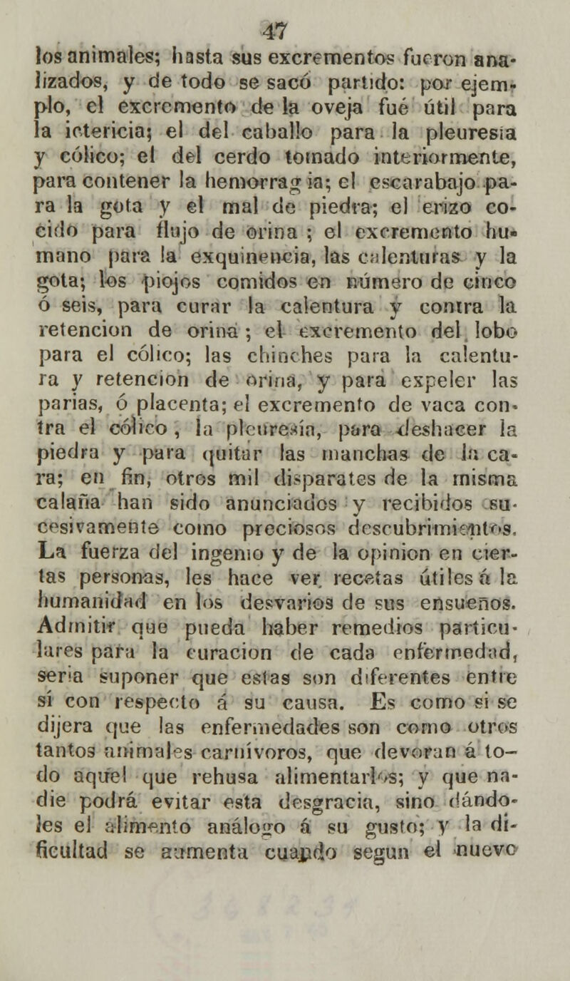 los animales; hasta sus excrementos fueron ana- lizados, y de todo se sacó partido: por ejem- plo, el excremento de la oveja fué útil para la ictericia; el del caballo para la pleuresía y cólico; el del cerdo tomado interiormente, para contener la hemorrag ia; el escarabajo pa- ra la gota y el mal de piedra; el erizo co- cido para flujo de orina ; el excremento hu- mano para la exquinencia, las calenturas y la gota; los -piojos comidos en número de cinco ó seis, para curar la calentura y conira la retención de orina ; el excremento del lobo para el cólico; las chinches para la calentu- ra y retención de orina, y para expeler las parias, ó placenta; el excremento de vaca con» tra el cólico , la pleuresía, para deshacer la piedra y para quitar las manchas de la ca- ra; en fin, otros mil disparates de la misma calaña han sido anunciados y recibidos su- cesivamente como preciosos descubrimientos. La fuerza del ingenio y de la opinión en cier- tas personas, les hace ver. recetas útiles ala humanidad en los desvarios de sus ensueños. Admitir que pueda haber remedios particu- lares para la curación de cada enfermedad, seria suponer que estas son diferentes entre sí con respecto á su causa. Es como si se dijera que las enfermedades son como otros tantog animales carnívoros, que devoran á to- do aquel que rehusa alimentarlas; y que na- die podrá evitar esta desgracia, sino dándo- les el alimento análogo á su gusto; y la di- ficultad se aumenta cuando según el nueve