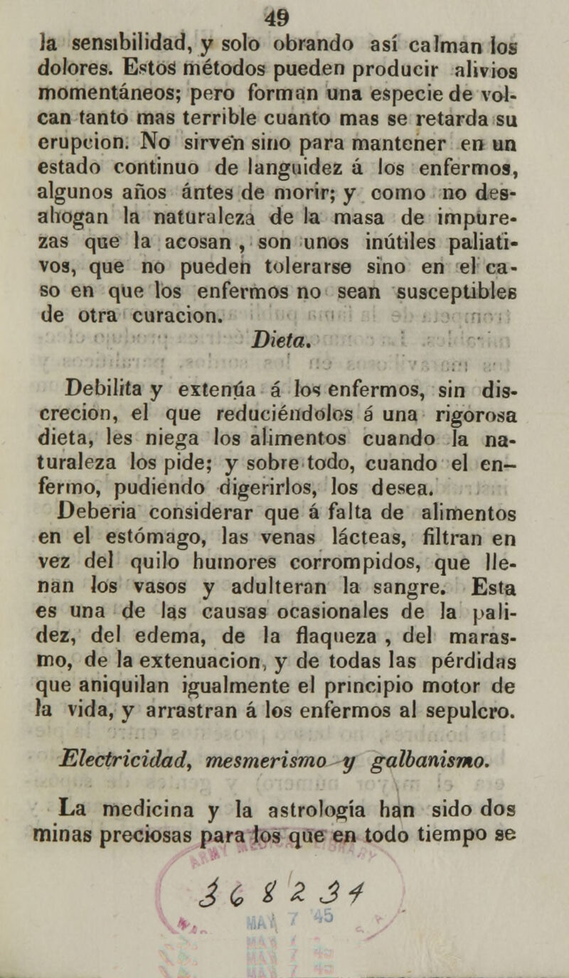 Ja sensibilidad, y solo obrando así calman los dolores. Estoá métodos pueden producir alivios momentáneos; pero forman una especie de vol- can tanto mas terrible cuanto mas se retarda su erupción. No sirven sino para mantener en un estado continuo de languidez á los enfermos, algunos años antes de morir; y como no des- ahogan la naturaleza de la masa de impure- zas que la acosan , son unos inútiles paliati- vos, que no pueden tolerarse sino en el ca- so en que los enfermos no sean susceptibles de otra curación. Dieta. Debilita y extenúa á los enfermos, sin dis- creción, el que reduciéndolos a una rigorosa dieta, les niega los alimentos cuando la na- turaleza los pide; y sobre todo, cuando el en- fermo, pudiendo digerirlos, los desea. Debería considerar que á falta de alimentos en el estómago, las venas lácteas, filtran en vez del quilo humores corrompidos, que lle- nan Jos vasos y adulteran la sangre. Esta es una de las causas ocasionales de la pali- dez, del edema, de la flaqueza , del maras- mo, de la extenuación, y de todas las pérdidas que aniquilan igualmente el principio motor de la vida, y arrastran á los enfermos al sepulcro. Electricidad, mesmerismo y galbanismo. La medicina y la astrología han sido dos minas preciosas para los que en todo tiempo se