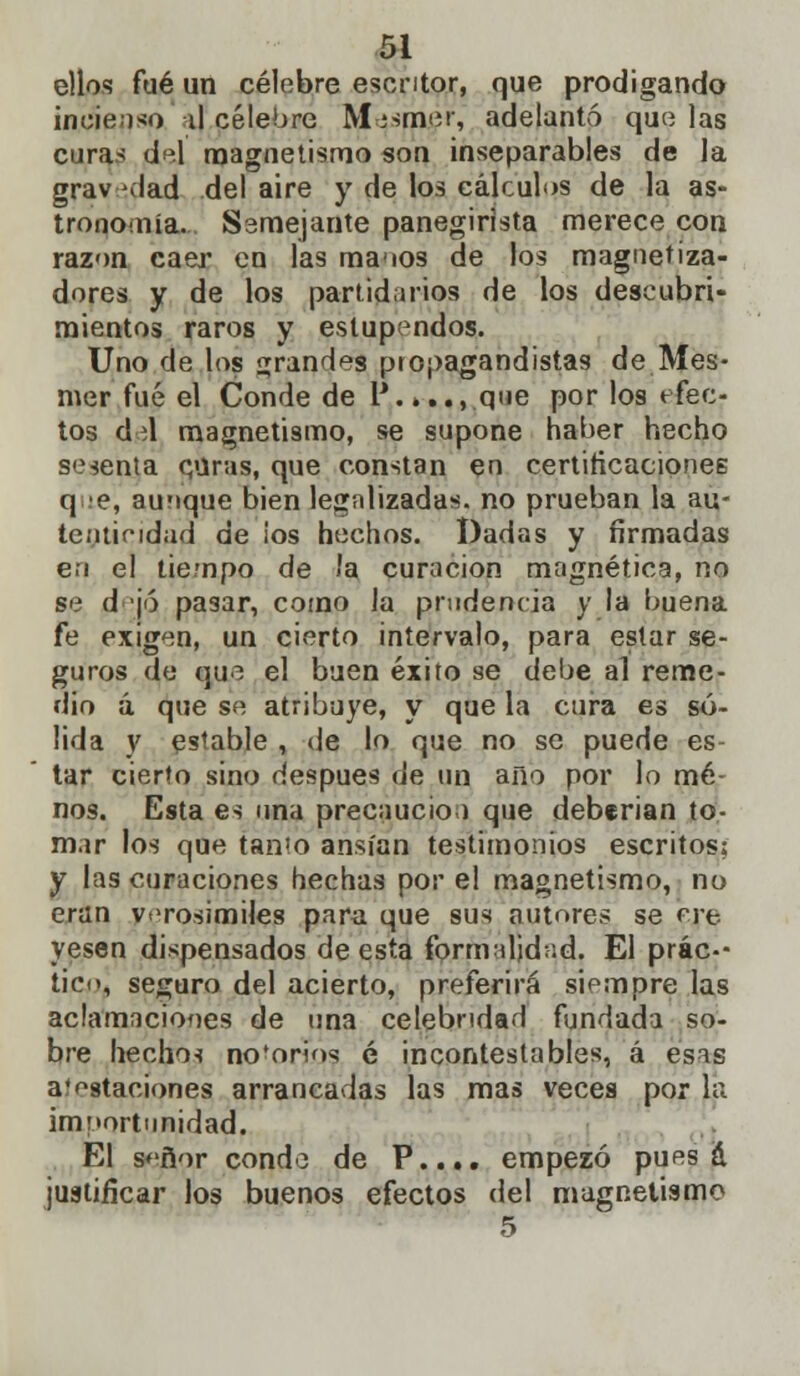 ellos fué un célebre escritor, que prodigando incienso il célebre Mosmer, adelantó que las cura> del magnetismo son inseparables de la grav-dad del aire y de los cálculos de la as- trononía. Ssmejante panegirista merece con razón caer en las manos de los magnetiza- dores y de los partidarios de los descubri- mientos raros y estupendos. Uno de los grandes propagandistas de Mes- mer fué el Conde de P.».., que por los efec- tos áú magnetismo, se supone haber hecho sesenta curas, que constan en certificaciones que, aunque bien legalizadas, no prueban la au- tenticidad de ¡os hechos. Dadas y firmadas en el tiempo de la curación magnética, no se d jó pasar, como la prudencia y la buena fe exigen, un cierto intervalo, para estar se- guros de que el buen éxito se debe al reme- dio á que se atribuye, y que la cura es só- lida y estable , de lo que no se puede es- tar cierto sino después de un año por lo me- nos. Esta es una precaución que deberían to- mar los que tanto ansian testimonios escritos; y las curaciones hechas por el magnetismo, no eran verosímiles para que sus autores se ere. yesen dispensados de esta formalidad. El prác-- ticn, seguro del acierto, preferirá siempre las aclamaciones de una celebridad fundada so- bre hechos no'orios é incontestables, á esas a'estaciones arrancadas las mas veces por la importunidad. El señor conde de P.... empezó pues á justificar Jos buenos efectos del magnetismo 5