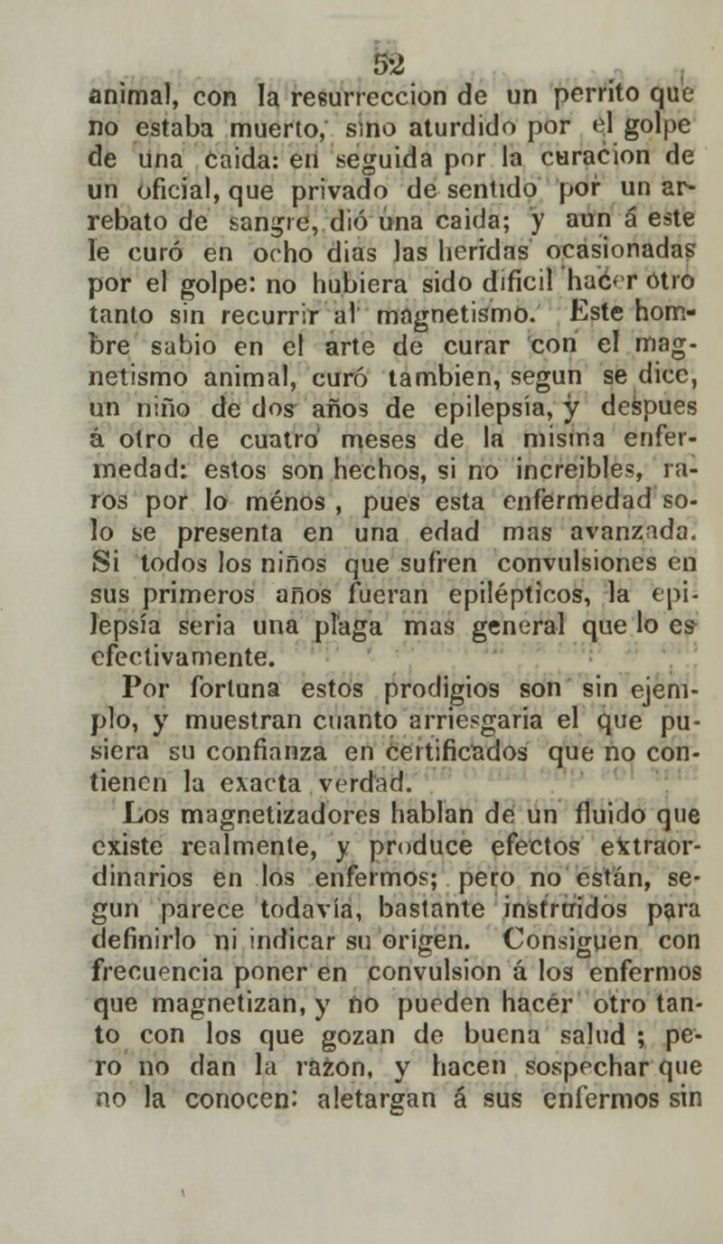 animal, con la resurrección de un perrito que no estaba muerto, smo aturdido por el golpe de una Caida: en seguida por la curación de un oficial, que privado de sentido por un ar- rebato de sangre, dio una caida; y aun á este le curó en ocho dias las heridas ocasionadas por el golpe: no hubiera sido difícil ha'éef otro tanto sin recurrir al magnetismo. Este hom- bre sabio en el arte de curar con el mag- netismo animal, curó también, según se dice, un niño de dos años de epilepsia, y después á otro de cuatro meses de la misma enfer- medad: estos son hechos, si no increíbles, ra- ros por lo menos , pues esta enfermedad so- lo se presenta en una edad mas avanzada. Si todos los niños que sufren convulsiones en sus primeros años fueran epilépticos, la epi- lepsia seria una plaga mas general que lo es efectivamente. Por fortuna estos prodigios son sin ejem- plo, y muestran cuanto arriesgaría el que pu- siera su confianza en certificados que no con- tienen la exacta verdad. Los magnetizadores hablan de un fluido que existe realmente, y produce efectos extraor- dinarios en los enfermos; pero no están, se- gún parece todavía, bastante instruidos para definirlo ni indicar su origen. Consiguen con frecuencia poner en convulsión á los enfermos que magnetizan, y ño pueden hacer otro tan- to con los que gozan de buena salud ; pe- ro no dan la razón, y hacen sospechar que no la conocen. aletargan á sus enfermos sin