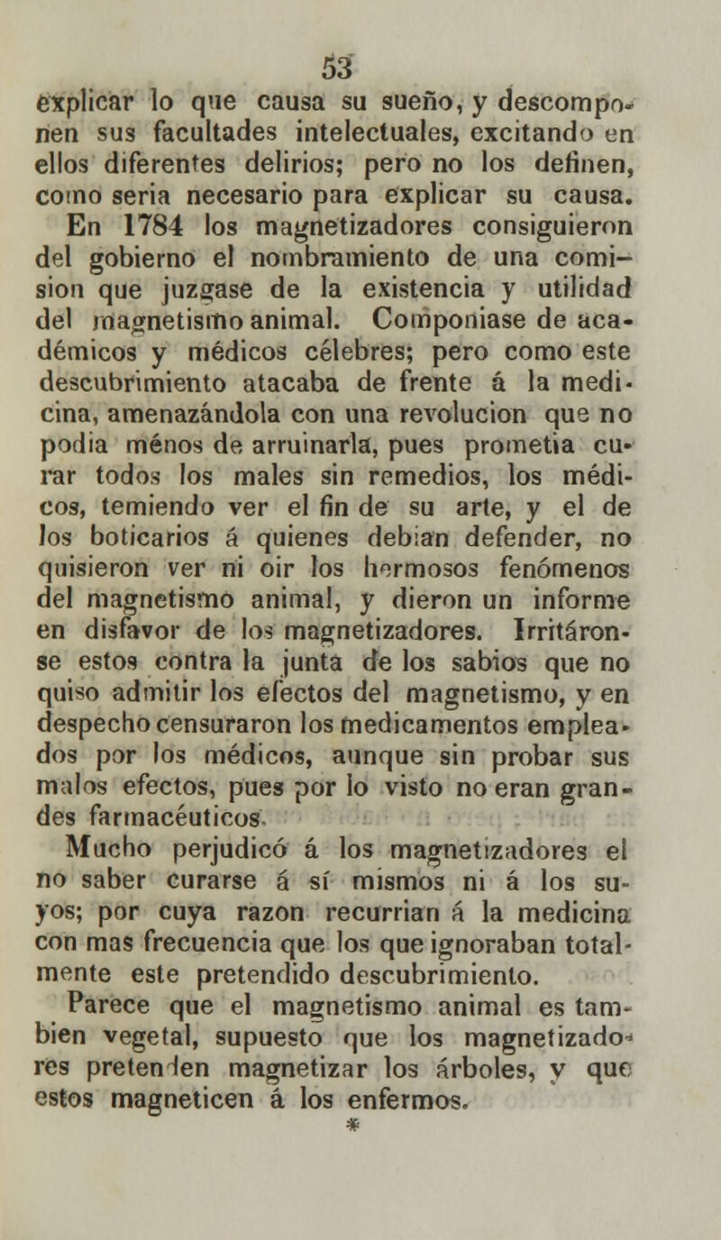 explicar lo que causa su sueño, y descompo- nen sus facultades intelectuales, excitando en ellos diferentes delirios; pero no los definen, como seria necesario para explicar su causa. En 1784 los magnetizadores consiguieron del gobierno el nombramiento de una comi- sión que juzgase de la existencia y utilidad del magnetismo animal. Componíase de aca- démicos y médicos célebres; pero como este descubrimiento atacaba de frente á la medi- cina, amenazándola con una revolución que no podia menos de arruinarla, pues prometía cu- rar todos los males sin remedios, los médi- cos, temiendo ver el fin de su arte, y el de los boticarios á quienes debían defender, no quisieron ver ni oir los hermosos fenómenos del magnetismo animal, y dieron un informe en disfavor de los magnetizadores. Irritáron- se estos contra la junta de los sabios que no quiso admitir los electos del magnetismo, y en despecho censuraron los medicamentos emplea- dos por los médicos, aunque sin probar sus malos efectos, pues por lo visto no eran gran- des farmacéuticos Mucho perjudicó á los magnetizadores el no saber curarse á sí mismos ni á los su- yos; por cuya razón recurrían á la medicina con mas frecuencia que los que ignoraban total- mente este pretendido descubrimiento. Parece que el magnetismo animal es tam- bién vegetal, supuesto que los magnetizado^ res pretenden magnetizar los árboles, y que estos magneticen á los enfermos.