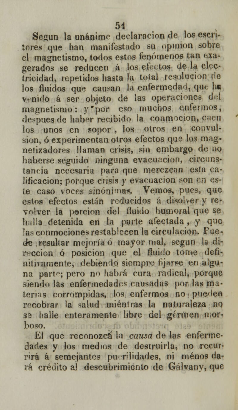 Secun la unánime declaración de los escri- tores que han manifestado su opinión sobre el magnetismo, todos estos fenómenos tan exa- gerados se reducen á los efectos de la elec- tricidad, repetidos hasta la total resolución de los fluidos qu-í causan la enfermedad, qut he venido á ser objeto de las operaciones d.d magnetismo: y'por eso muchos enfermos, después de haber recibido la conmoción, caen los unos en sopor . los otros en convul- sión, ó experimentan otro9 efectos que I03 mag. netizadores llaman crisis, sin embargo de no haberse seguido ninguna evacuación, circuns- tancia necesaria para que merezcan esta ca- lificación; porque crisis y evacuación son en es- te caso voces sinónimas. Vemos, pues, que estos efectos están reducidos á disolver y re- volver la porción del fluido humoral que se h;;l¡a detenida en la parte afectada , y que las conmociones restablecen la circulación- Fue- de .resultar mejoría ó mayor mal, según la di- rección ó posición que el fluido tome defi- nitivamente, debiendo siempre fijar-pe en algu- na part^; pero no habrá cura radical, porque siendo las enfermedades causadas por las ma- terias corrompidas, los enfermos no. pueden recobrar la <alud mientras la naturaleza no 33 halle enteramente libre del germen mor- boso. El que reconozca la causa de las enferme- dades y los medios de destruirla, no recur- rirá á semejantes pu rlidades, ni menos da- rá crédito aí descubrimiento de Gálvany, que