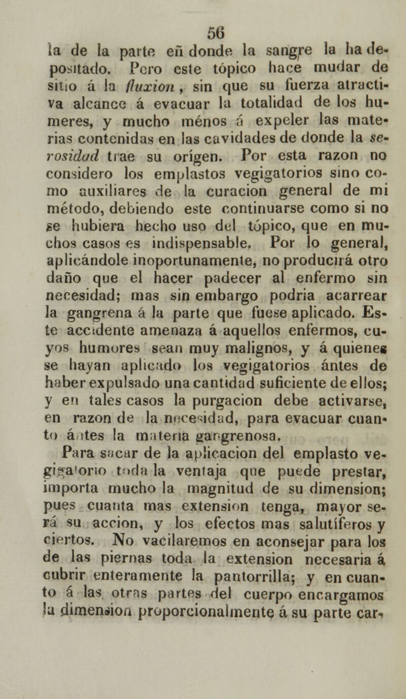 la de la parte eñ donde la sangre la ha de- positado. Pero este tópico hace mudar de sitio á la fluxión , sin que su fuerza atracti- va alcance á evacuar la totalidad de los nu- meres, y mucho menos ú expeler las mate- rias contenidas en las cavidades de donde la se- rosidad trae su origen. Por esta razón no considero los emplastos vegigatorios sino co- mo auxiliares de la curación general de mi método, debiendo este continuarse como si no ge hubiera hecho uso del tópico, que en mu- chos casos es indispensable. Por lo general, aplicándole inoportunamente, no producirá otro daño que el hacer padecer al enfermo sin necesidad; mas sin embargo podria acarrear la gangrena á la parte que fuese aplicado. Es- te accidente amenaza á aquellos enfermos, cu- yos humores sean muy malignos, y á quieneg se hayan aplicado los vegigatorios antes de haber expulsado una cantidad suficiente de ellos; y en tales casos la purgación debe activarse, en razón de la necesidad, para evacuar cuan- to á ites la materia gangrenosa. Para sacar de la aplicación del emplasto ve- gigaiorio toda la ventaja que puede prestar, importa mucho la magnitud de su dimensión; pues cuanta mas extensión tenga, mayor se- rá su acción, y los efectos mas salutíferos y ciertos. No vacilaremos en aconsejar para los de las piernas toda la extensión necesaria á cubrir enteramente la pantorrilla; y en cuan- to á las otras partes del cuerpo encargamos la dimensión proporcionalmente á su parte car-.