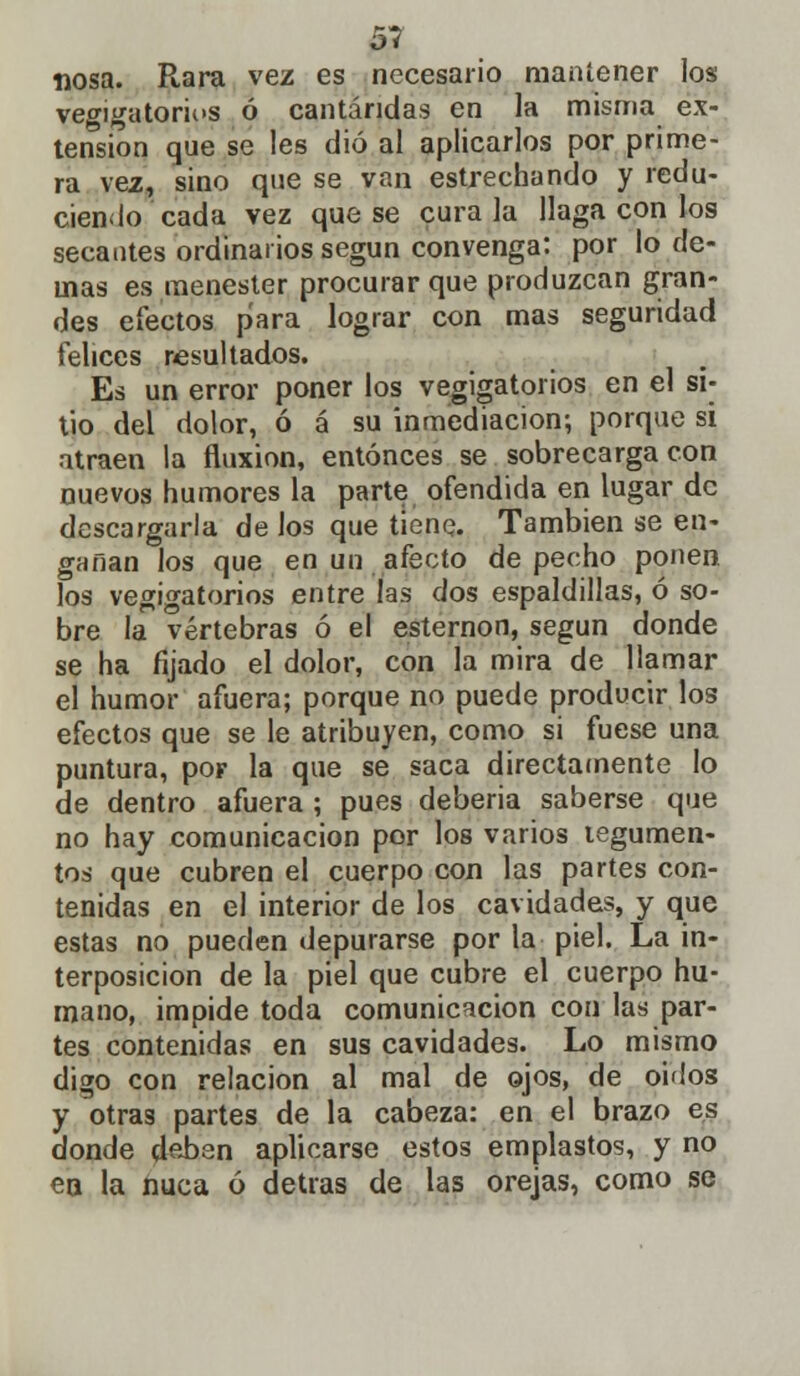 51 nosa. Rara vez es necesario mantener los vegigatorios ó cantáridas en la misma ex- tensión que se les dio al aplicarlos por prime- ra vez, sino que se van estrechando y redu- ciendo cada vez que se cúrala llaga con los secantes ordinarios según convenga: por lo de- mas es menester procurar que produzcan gran- des efectos para lograr con mas seguridad felices resultados. Es un error poner los vejigatorios en el si- tio del dolor, ó á su inmediación; porque si atraen la fluxión, entonces se sobrecarga con nuevos humores la parte ofendida en lugar de descargarla de los que tiene. También se en- gañan los que en un afecto de pecho ponen los vegigatorios entre las dos espaldillas, ó so- bre la vértebras ó el esternón, según donde se ha fijado el dolor, con la mira de llamar el humor afuera; porque no puede producir los efectos que se le atribuyen, como si fuese una puntura, por la que se saca directamente lo de dentro afuera ; pues debería saberse que no hay comunicación por los varios tegumen- tos que cubren el cuerpo con las partes con- tenidas en el interior de los cavidades, y que estas no pueden depurarse por la piel. La in- terposición de la piel que cubre el cuerpo hu- mano, impide toda comunicación con las par- tes contenidas en sus cavidades. Lo mismo digo con relación al mal de ojos, de oidos y otras partes de la cabeza: en el brazo es donde deben aplicarse estos emplastos, y no en la nuca ó detrás de las orejas, como se