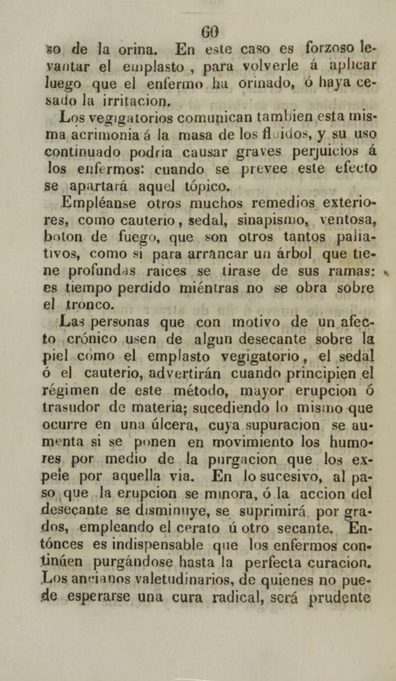 so de la orina. En este caso es forzoso le- vantar el emplasto , para volverle á aplicar luego que el enfermo ha orinado, ó haya ce- sado la irritación. Los vejigatorios comunican también esta mis- ma acrimonia á la masa de los fl idos, y su uso continuado podria causar graves perjuicios á los enfermos: cuando se prevee este efecto se apartará aquel tópico. Empléanse otros muchos remedios exterio- res, como cauterio, sedal, sinapismo, ventosa, botón de fuego, que son otros tantos palia- tivos, como si para arrancar un árbol que tie- ne profundas raices se tirase de sus ramas: es tiempo perdido mientras no se obra sobre el ironco. Las personas que con motivo de un afec- to crónico usen de algún desecante sobre la piel como el emplasto vegigatorio, el sedal ó el cauterio, advertirán cuando principien el régimen de este método, mayor erupción ó trasudor de materia; sucediendo lo mismo que ocurre en una úlcera, cuya supuración se au- menta si se punen en movimiento los humo- res por medio de la purgación que los ex- pele por aquella via. En lo sucesivo, al pa- so que la erupción se minora, ó la acción del desecante se disminuye, se suprimirá por gra- dos, empleando el cerato ú otro secante. En- tonces es indispensable que los enfermos con- tinúen purgándose hasta la perfecta curación. Los ancianos valetudinarios, de quienes no pue- de esperarse una cura radical, será prudente