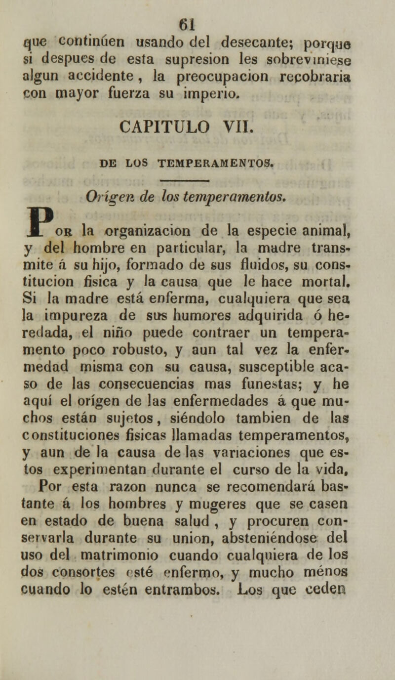 que continúen usando del desecante; porque si después de esta supresión les sobreviniese algún accidente, la preocupación recobraría con mayor fuerza su imperio. CAPITULO VIL DE LOS TEMPERAMENTOS. Origen de los temperamentos. ioR la organización de la especie animal, y del hombre en particular, la madre trans- mite á su hijo, formado de sus fluidos, su cons- titución física y la causa que le hace mortal. Si la madre está enferma, cualquiera que sea la impureza de sus humores adquirida ó he- redada, el niño puede contraer un tempera- mento poco robusto, y aun tal vez la enfer- medad misma con su causa, susceptible aca- so de las consecuencias mas funestas; y he aquí el origen de las enfermedades á que mu- chos están sujetos, siéndolo también de las constituciones físicas llamadas temperamentos, y aun de la causa de las variaciones que es- tos experimentan durante el curso de la vida. Por esta razón nunca se recomendará bas- tante á los hombres y mugeres que se casen en estado de buena salud , y procuren con- servarla durante su unión, absteniéndose del uso del matrimonio cuando cualquiera de los dos consortes esté enfermo, y mucho menos cuando lo estén entrambos. Los que ceden