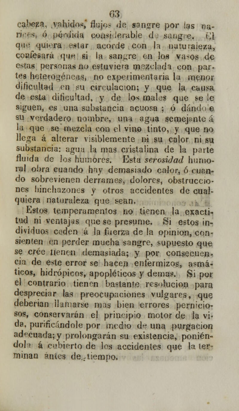 Q3 cabeza, vahídos,' flojos de sanare por las na- n s ó pérdida cuasi ¡erable d. sangre. (J q<w qui-ra vstar acorde .con la naturaleza, confesará que si la sanare en los vasos de estas personas no estuviera mezclada con par- tes heterogéneas, no experimentaría la menor dificultad eq su circulación; y que la causa de esta dificultad, y de los males que se ie siguen, es una substancia acuoso ; ó dándo e su verdadero nombre, una agua semejante á la que se mezcla con el vino tinto, y que no llega á alterar visiblemente ni su calor ni su substancia: agua la mas cristalina de la porte fluida de los humores. Esta serosidad humo- ral obra cuando hay demasiado calor, ó cuan- do sobrevienen derrames, dolores, obstruccio- nes hinchazones y otros accidentes de cual- quiera naturaleza que tean. Estos temperamentos no tienen la exacti- tud ni ventajas que se presume. Si estos in- dividuos ceden á la fuerza de la opinión, con- sienten en perder mucha sangre, supuesto que se cree tfenei) demasiada; y por consecuen- cia de este error se hacen enfermizos, asmá- ticos, hidrópicos, apopléticos y demás. Si por el contrario tienen bastante resolución para despreciar las preocupaciones vulgares, que deberían Humarse mas bien errores pernicio- sos, conservarán el principio motor de la vi- da, purificándole por medio d^ una purgación adecuada; y prolongarán su existencia, ponien- do la á cubierto de los accidentes que la ter- minan antes destiempo.