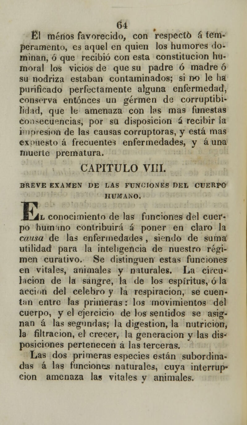 Él menos favorecido, con respectó á tem- peramento, es aquel en quien los humores do- minan, ó que recibió con esta constitución hu- moral los vicios de que su padre ó madre ó su nodriza estaban contaminados; si no le ha purificado perfectamente alguna enfermedad, conserva entonces un germen de corruptibi- lidad, que le amenaza con les mas funestas consecuencias, por sü disposición á recibir ia impresión de las causas corruptoras, y está mas expuesto á frecuentes enfermedades, y auna muerte prematura. CAPITULO VIÍI. BREVE EXAMEN DE LAS FUNCIONES DEL CUERPO HUMANO. EJj II conocimiento de las funciones del cuer- po hum ino contribuirá á poner en claro la causa de las enfermedades , siendo de suma utilidad para la inteligencia de nuestro régi- men curativo. Se distinguen estas funciones en vitales, animales y naturales. La circu- lación de la sangre, la de los espíritus, ó la acción del celebro y la respiración, se cuen- tan entre las primeras: los movimientos del cuerpo, y el ejercicio de los sentidos se asig- nan á las segundas; la digestión, la nutrición, la filtración, el crecer, la generación y las dis- posiciones pertenecen á las terceras. Las dos primeras especies están subordina- das á las funciones naturales, cuya interrup- ción amenaza las vitales v animales.