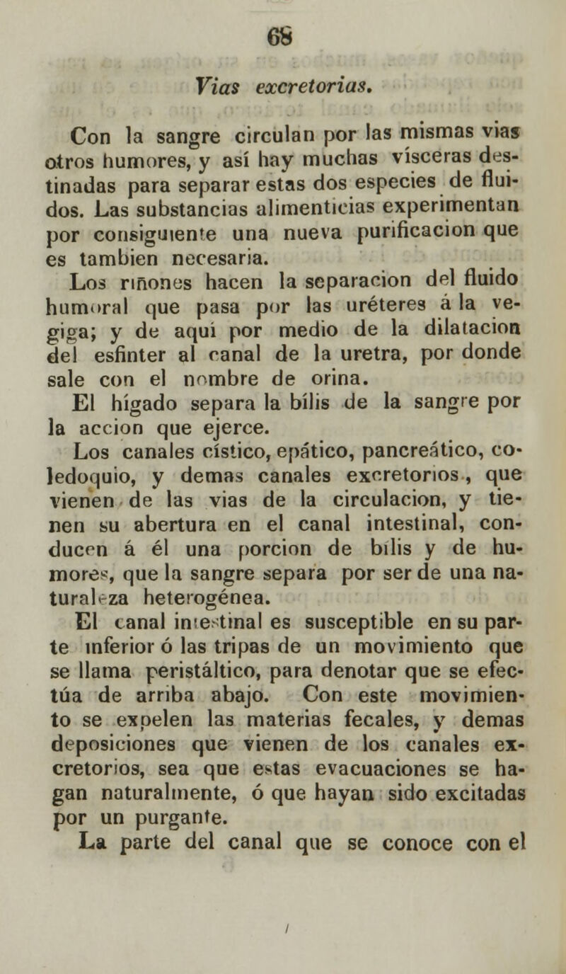 Vias excretorias. Con la sangre circulan por las mismas vias otros humores, y así hay muchas visceras des- tinadas para separar estas dos especies de flui- dos. Las substancias alimenticias experimentan por consiguiente una nueva purificación que es también necesaria. Los ríñones hacen la separación del fluido humoral que pasa por las uréteres á la ve- giga; y de aquí por medio de la dilatación del esfínter al canal de la uretra, por donde sale con el nombre de orina. El hígado separa la bilis de la sangre por la acción que ejerce. Los canales cístico, epático, pancreático, co- ledoquio, y demás canales excretorios, que vienen de las vias de la circulación, y tie- nen su abertura en el canal intestinal, con- ducen á él una porción de bilis y de hu- mores-, que la sangre separa por ser de una na- turaleza heterogénea. El canal imestinal es susceptible en su par- te inferior ó las tripas de un movimiento que se llama peristáltico, para denotar que se efec- túa de arriba abajo. Con este movimien- to se expelen las materias fecales, y demás deposiciones que vienen de los canales ex- cretorios, sea que estas evacuaciones se ha- gan naturalmente, ó que hayan sido excitadas por un purgante. La parte del canal que se conoce con el