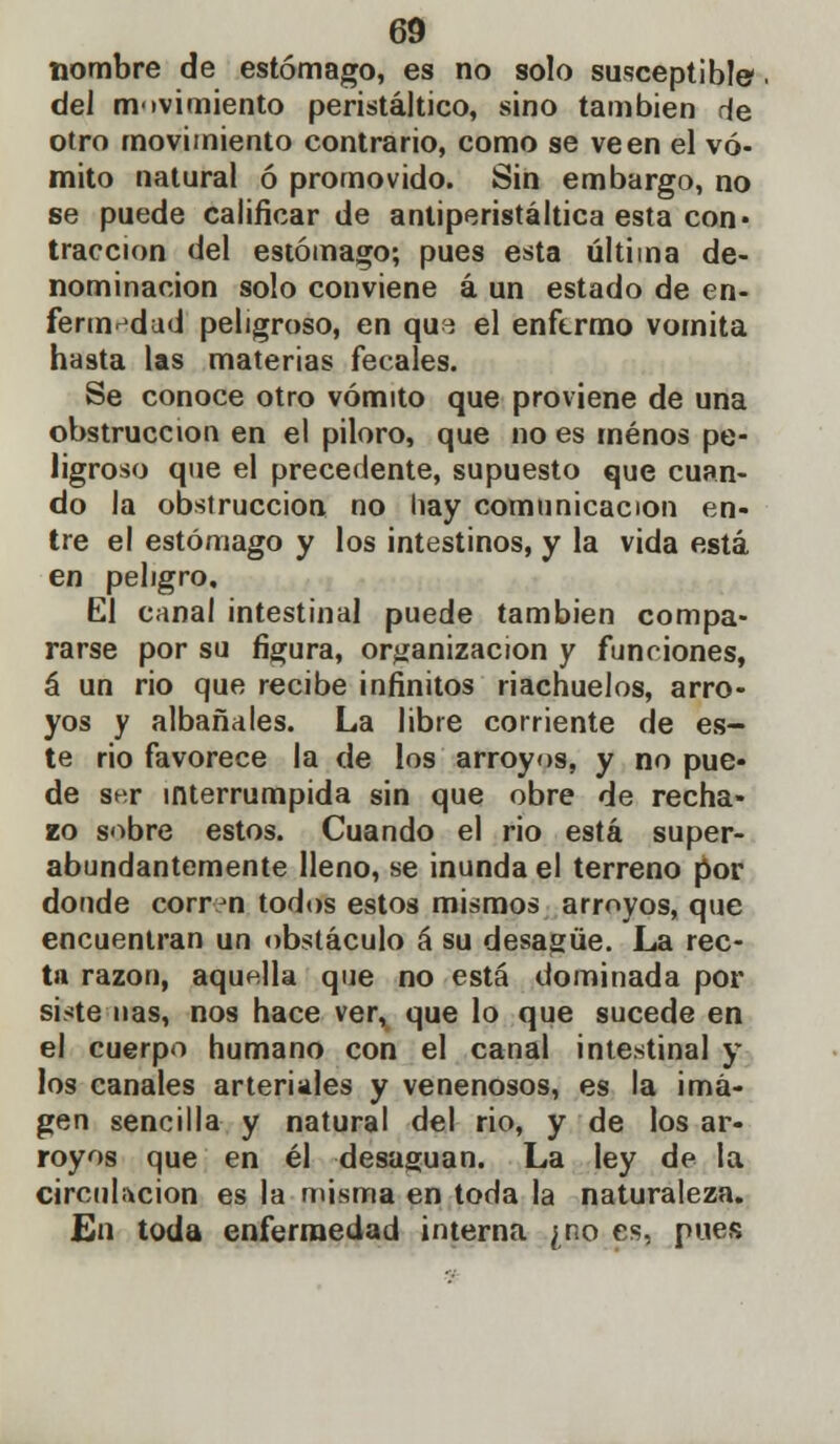 nombre de estómago, es no solo susceptible del movimiento peristáltico, sino también de otro movimiento contrario, como se ve en el vó- mito natural ó promovido. Sin embargo, no se puede calificar de antiperistáltica esta con« tracción del estómago; pues esta última de- nominación solo conviene á un estado de en- fermedad peligroso, en qu^ el enfermo vomita hasta las materias fecales. Se conoce otro vómito que proviene de una obstrucción en el piloro, que no es menos pe- ligroso que el precedente, supuesto que cuan- do la obstrucción no hay comunicación en- tre el estómago y los intestinos, y la vida está en peligro. El canal intestinal puede también compa- rarse por su figura, organización y funciones, á un rio que recibe infinitos riachuelos, arro- yos y albañales. La libre corriente de es- te rio favorece la de los arroyos, y no pue- de ser interrumpida sin que obre de recha- zo sobre estos. Cuando el rio está super- abundantemente lleno, se inunda el terreno por donde corren todos estos mismos arroyos, que encuentran un obstáculo á su desagüe. La rec- ta razón, aquella que no está dominada por siste ñas, nos hace ver, que lo que sucede en el cuerpo humano con el canal intestinal y los canales arteriales y venenosos, es la ima- gen sencilla y natural del rio, y de los ar- royos que en él desaguan. La ley de la circulación es la misma en toda la naturaleza. En toda enfermedad interna ¿no es, pues