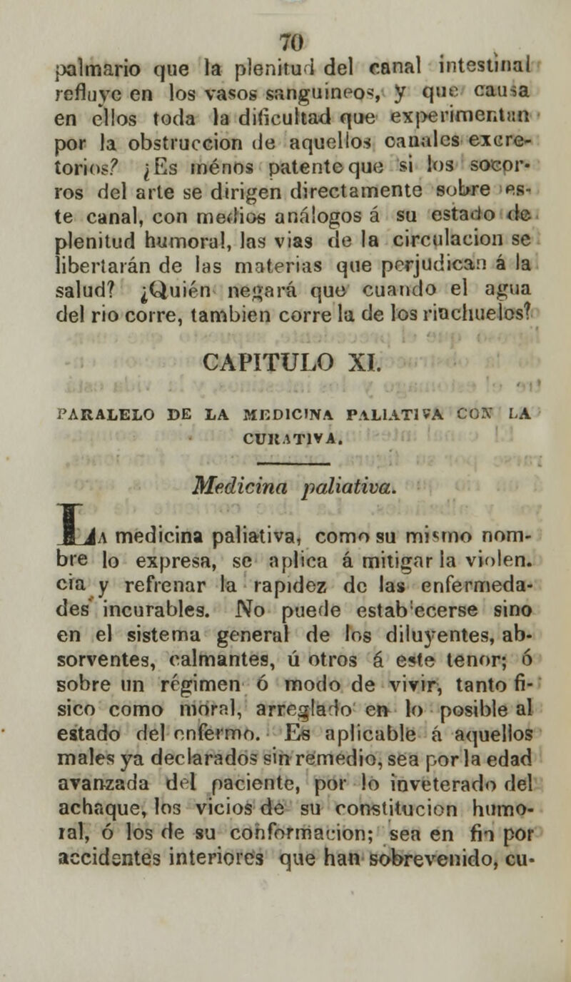 palmario que la plenitud del canal intestinal refluye en los vasos sanguíneos y q<^- causa en ellos toda la dificultad que experimentun por la obstrucción de aquellos canales excre- torio?? ¿Es menos patente que si los socor- ros del arte se dirigen directamente sobre es- te canal, con medios análogos á su estarlo de plenitud humoral, las vías de la circulación se libertarán de las materias que perjudica:] á la salud? ¿Quién negará que cuando el agua del rio corre, también corre la de los riachuelos? CAPITULO XI. PARALELO DE LA MEDICINA PALIATIVA CON LA CURATIVA. Medicina paliativa. |a medicina paliativa, como su mi«;mo nom- bre lo expresa, se aplica á mitigar la violen, cia y refrenar la rapidez de las enfermeda- des incurables. No puede estab'ecerse sino en el sistema general de los diluyentes, ab- sorventes, calmantes, ú otros á este tenor; ó sobre un régimen ó modo de vivir, tanto fí- sico como moral, arreglado en- lo posible al estado del enfermo. Es aplicable á aquellos males ya declarados sin remedio, sea por la edad avanzada del paciente, por lo inveterado del achaque, los vicios de su constitución humo- ral, ó los de su conformación; sea en fio por accidentes interiores que han sobrevenido, cu-