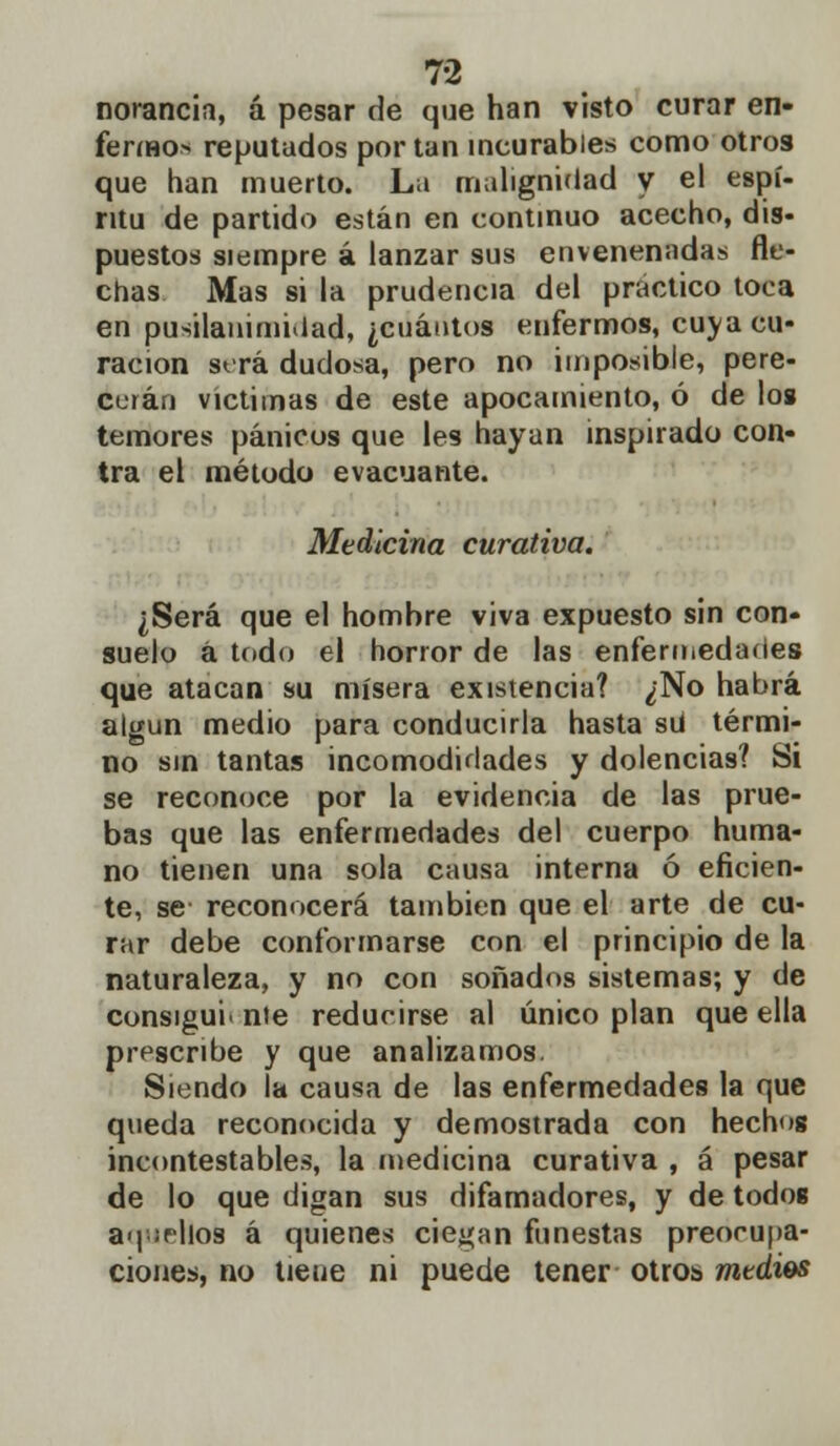 norancia, á pesar de que han visto curar en- fermo* reputados por tan incurables como otros que han muerto. La malignidad y el espí- ritu de partido están en continuo acecho, dis- puestos siempre á lanzar sus envenenadas fle- chas Mas si la prudencia del practico toca en pusilanimidad, ¿cuántos enfermos, cuya cu- ración será dudosa, pero no imposible, pere- cerán victimas de este apocamiento, ó de los temores pánicos que les hayan inspirado con- tra el método evacuante. Medicina curativa. ¿Será que el hombre viva expuesto sin con- suelo á todo el horror de las enfermedades que atacan su mísera existencia? ¿No habrá algún medio para conducirla hasta sü térmi- no sin tantas incomodidades y dolencias? Si se reconoce por la evidencia de las prue- bas que las enfermedades del cuerpo huma- no tienen una sola causa interna ó eficien- te, se reconocerá también que el arte de cu- rar debe conformarse con el principio de la naturaleza, y no con soñados sistemas; y de consiguiente reducirse al único plan que ella prescribe y que analizamos. Siendo la causa de las enfermedades la que queda reconocida y demostrada con hechug incontestables, la medicina curativa , á pesar de lo que digan sus difamadores, y de todos a>| ¡filos á quienes ciegan funestas preocupa- ciones, no tiene ni puede tener otros medios