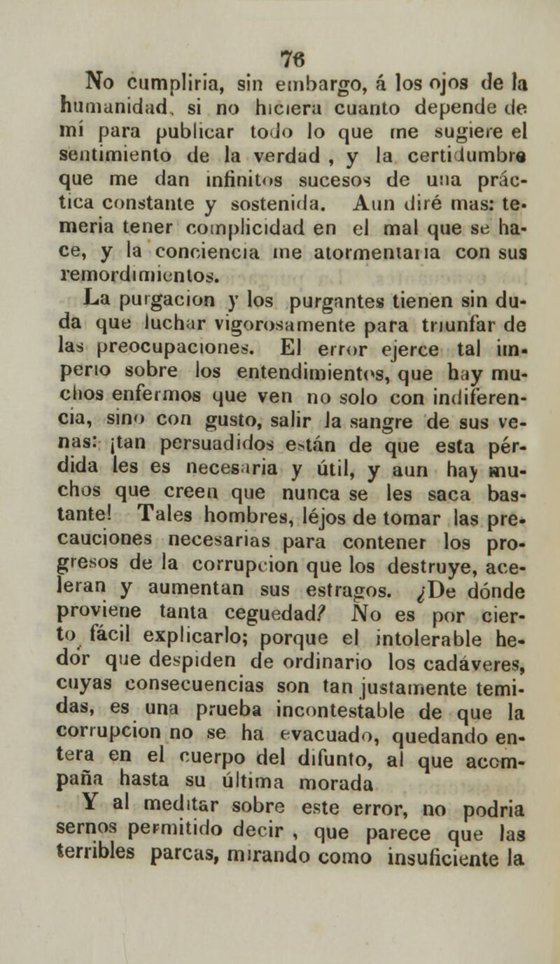 No cumpliría, sin embargo, á los ojos de la humanidad, si no hiciera cuanto depende de mí para publicar todo lo que me sugiere el sentimiento de la verdad , y la certidumbre que me dan infinitos sucesos de una prác- tica constante y sostenida. Aun diré mas: te- mería tener complicidad en el mal que se ha- ce, y la conciencia me atormeniana con sus remordimientos. La purgación y los purgantes tienen sin du- da que luchar vigorosamente para triunfar de las preocupaciones. El error ejerce tal im- perio sobre los entendimientos, que hay mu- chos enfermos que ven no solo con indiferen- cia, sino con gusto, salir Ja sangre de sus ve- nas: ¡tan persuadidos e*tán de que esta pér- dida les es necesaria y útil, y aun ha> mu- chos que creen que nunca se les saca bas- tante! Tales hombres, lejos de tomar las pre- cauciones necesarias para contener I09 pro- gresos de la corrupción que los destruye, ace- leran y aumentan sus estragos. ¿De dónde proviene tanta ceguedad? No es por cier- to fácil explicarlo; porque el intolerable he- dor que despiden de ordinario los cadáveres, cuyas consecuencias son tan justamente temi- das, es una prueba incontestable de que la corrupción no se ha evacuado, quedando en- tera en el cuerpo del difunto, al que acom- paña hasta su última morada Y al meditar sobre este error, no podria sernos permitido decir , que parece que las terribles parcas, mirando como insuficiente la