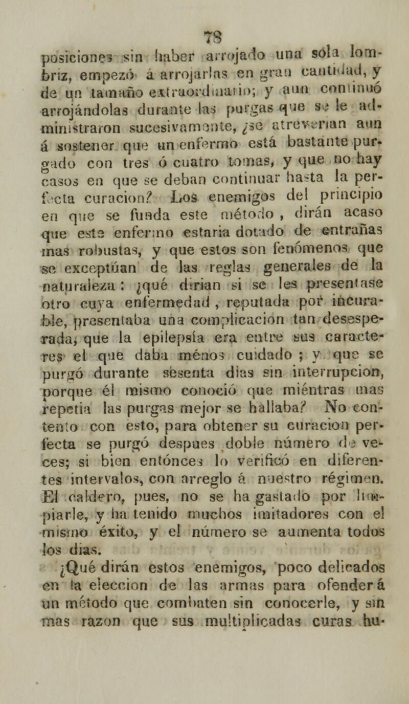 7S posiciones sin haber arrojado una sola lom- briz, empezó á arrojarlas en gran canti-iud, y de un tamaño exíraord.naiii); y aun conminó arrojándolas durante las purgas que W le ad- ministraron sucesivamente, ¿se atrdiwriM aun á sostener que un enfermo está bastante pur- gado con tres ó cuatro tomas, y que no hay casos en que se deban continuar ha^ta la per- fecta curación? Los enemigos del principio en que se funda este método , dirán acaso que este enfermo estaria dotado de entrañas mas robustas, y que estos son fenómenos que se exceptúan de las reglas generales de la naturaleza: ¿qué dirían n se les presentase otro cuya enfermedad , reputada por incura- ble, presentaba una complicación tan desespe- rada, que la epilepsia era entre sus caracte- res el que daba menos cuidado ; y que se purgó durante sesenta dias sin interrupción, porque él mismo conoció que mientras mas repetía las purgas mejor se hallaba? No con- tento con esto, para obtener su curación per- fecta se purgó después doble número d<i ve- ces; si bien entonces lo verificó en diferen- tes intervalos, con arreglo á nuestro régimen. El caldero, pues, no se ha gastado por lim- piarle, y ha tenido muchos imitadores con el mismo éxito, y el número se aumenta todos los días. ¿Qué dirán estos enemigos, poco delirados en ¡a elección de las armas para ofenderá un método que combaten sin conocerle, y sin mas razón que sus multiplicadas curas hu«