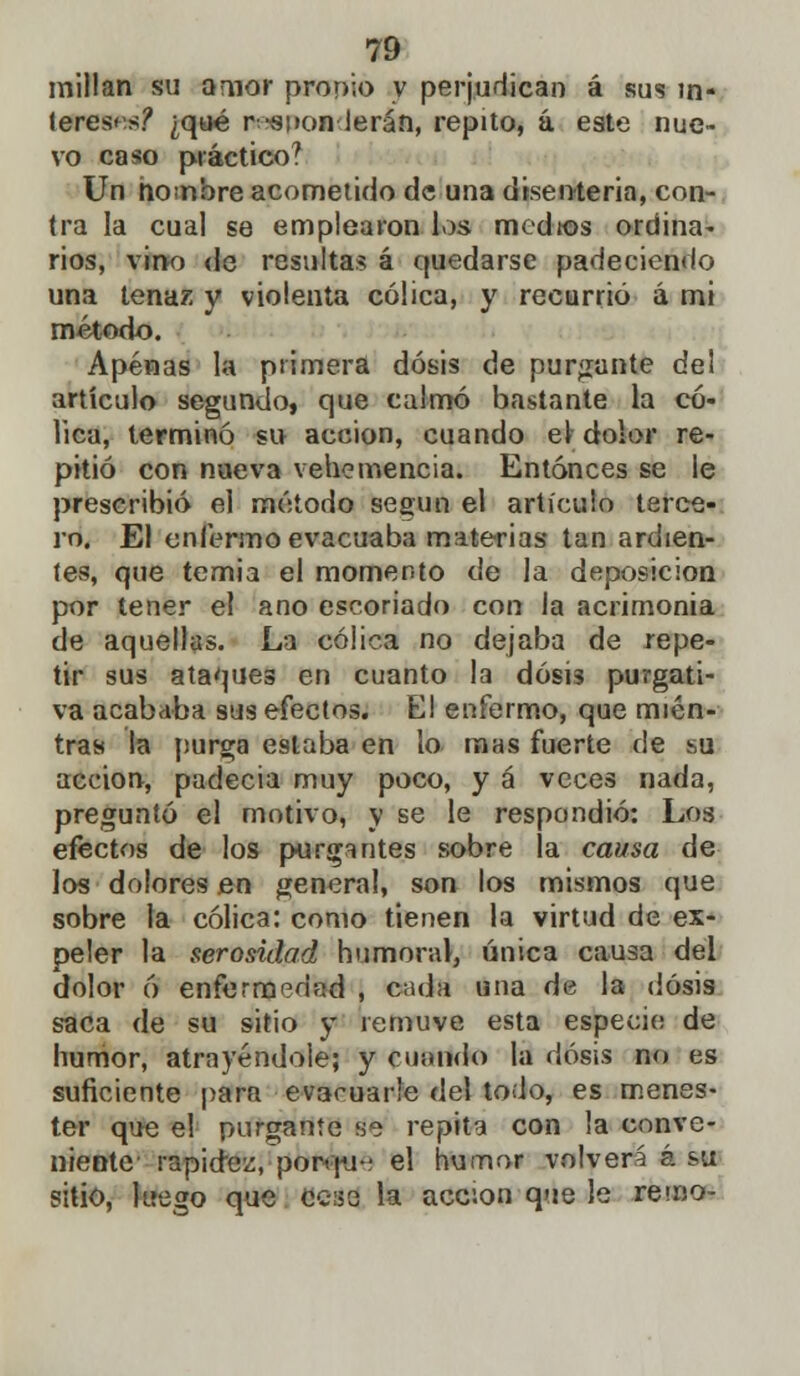 millan su amor propio y perjudican á sus in- teresas? ¿qué r--si»on ierán, repito, a, este nue- vo caso práctico? Un hombre acometido de una disenteria, con- tra la cual se emplearon los medios ordina- rios, vino de resultas á quedarse padeciendo una tenaz y violenta cólica, y recurrió á mi método. Apenas la primera dosis de purgante del artículo segundo, que calmó bastante la có- lica, terminó su acción, cuando el dolor re- pitió con nueva vehemencia. Entonces se le prescribió el mótodo según el artículo terce- ro. El enfermo evacuaba materias tan ardien- tes, que temia el momento de la deposición por tener el ano escoriado con la acrimonia de aquellas. La cólica no dejaba de repe- tir sus ataques en cuanto la dosis purgati- va acababa sus efectos. El enfermo, que mien- tras la purga estaba en lo mas fuerte de su acción, padecía muy poco, y á veces nada, preguntó el motivo, y se le respondió: Los efectos de los purgantes sobre la causa de los dolores en general, son los mismos que sobre la cólica: como tienen la virtud de ex- peler la serosidad humoral, única causa del dolor ó enfermedad , cada una de la dosis saca de su sitio y remuve esta especie de humor, atrayéndole; y cuarteto la dosis no es suficiente para evacuarle del todo, es menes- ter que el purgante se repita con la conve- niente rapidez, porque el humor volverá á su sitio, luego que cese la acción que le remo-