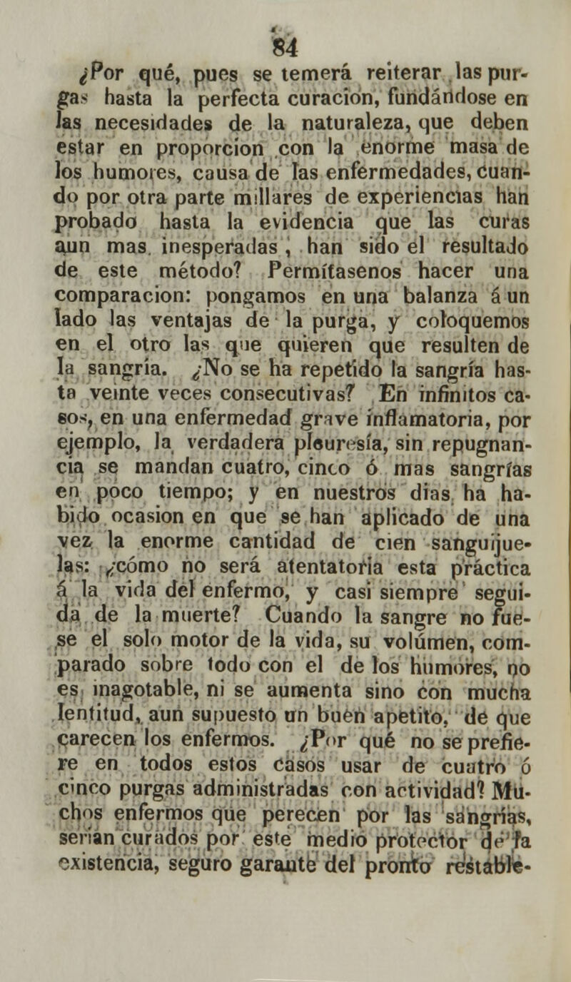 ¿Por qué, pues se temerá reiterar las pur- gas hasta la perfecta curación, fundándose en las necesidades de la naturaleza, que deben estar en proporción con la enorme masa de los humores, causa de las enfermedades, Cuan- do por otra parte millares de experiencias han probado hasta la evidencia que las curas aun mas. inesperadas , han sido el resultado de este método? Permítasenos hacer una comparación: pongamos en una balanza á un lado las ventajas de la purga, y coloquemos en el otro las que quieren que resulten de la sangría. ¿No se ha repetido la sangría has- ta veinte veces consecutivas? En infinitos ca- eos, en una enfermedad grave inflamatoria, por ejemplo, la verdadera pleuresía, sin repugnan- cia se mandan cuatro, cinco ó mas sangrías en poco tiempo; y en nuestros dias ha ha- bido ocasionen que se han aplicado de una vez la enorme cantidad de cien sanguijue- las: ¿cómo no será atentatoria esta práctica á la vida del enfermo, y casi siempre segui- da de la muerte? Cuando la sangre no Fue- se el solo motor de la vida, su volumen, com- parado sobre lodo con el de los humores, po es inagotable, ni se aumenta sino con mucha lentitud, aun supuesto un buen apetito, de que carecen los enfermos. ¿Porqué no se prefie- re en todos estos casos usar de cuatro ó cinco purgas administradas con actividad? Mu- chos enfermos que perecen por las sangrías, serian curados por este medio protector d<- fa existencia, seguro garante del pronto restable-