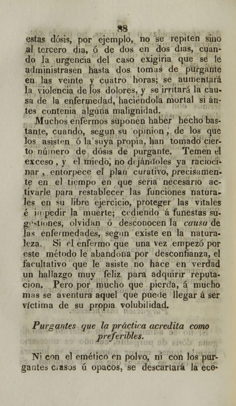 s8 estas dosis, por ejemplo, no se repiten sino al tercero día, ó de dos en dos dias, cuan- do la urgencia del caso exigiría que se le administrasen hasta dos tomas de purgante en las veinte y cuatro horas; se aumentará la violencia de los dolores, y se irritará la cau- sa de la enfermedad, haciéndola mortal si an- tes contenia alguna malignidad. Muchos enfermos suponen haber hecho bas- tante, cuando, según su opinión, de los que los asisten ó la suya propia, han tomado cier- to número de dosis de purgante. Temen el exceso , y el miedo, no dejándoles ya racioci- nar , entorpece el plan curativo, precisamen- te en el tiempo en que seria necesario ac- tivarle para restablecer las funciones natura- les en su libre ejercicio, proteger las vitales é ¡n pedir la muerte; cediendo á funestas su- gestiones, olvidan ó desconocen la causa de Jas enfermedades, según existe en la natura- leza, ¡ái el enfermo que una vez empezó por este método le abandona por desconfianza, el facultativo que le asiste no hace en verdad un hallazgo muy feliz para adquirir reputa- ción. Pero por mucho que pierda, á mucho mas se aventura aquel que puede llegar á ser víctima de su propia volubilidad. Purgantes que la práctica acredita como preferibles. Ni con el emético en polvo, ni con los pur- gantes Ciasjs ú opacos, se descartará la eco-