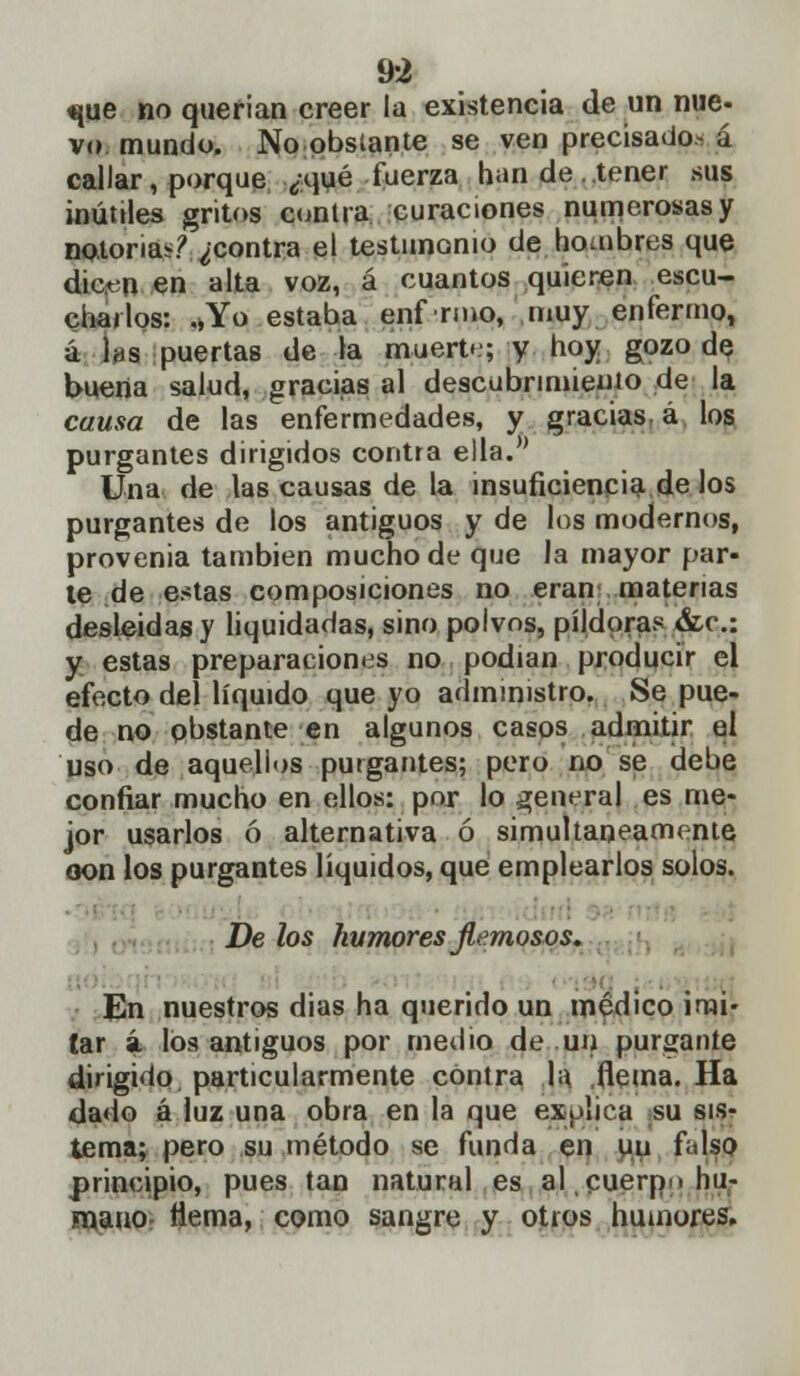 9-2 tjue no querian creer la existencia de un nue- vo mundo. No obstante se ven precisado, á callar, porque ¿.qué fuerza han de tener sus inútiles gritos contra curaciones numerosas y notorias? ¿contra el testimonio de hombres que dicen en alta voz, á cuantos quieren escu- chados: „Yo estaba enf rmo, muy enfermo, á Iíjs puertas de la muert.'; y hoy gozo de buena salud, gracias al descubrimiento de la causa de las enfermedades, y gracias á los purgantes dirigidos contra ella. Una de las causas de la insuficiencia de los purgantes de los antiguos y de los modernos, provenia también mucho de que la mayor par- le de estas composiciones no eran materias desleídas y liquidadas, sino poivns, pildoras &c: y estas preparaciones no podían producir el efecto del líquido que yo administro. Se pue- de no obstante en algunos casos admitir el uso de aquellos purgantes; pero no se debe confiar mucho en ellos: por lo general es me- jor usarlos ó alternativa ó simultáneamente oon los purgantes líquidos, que emplearlos solos. ■ De los humores flemosos. En nuestros dias ha querido un médico imi- tar á los antiguos por medio de un purgante dirigido particularmente contra la flema. Ha dado á luz una obra en la que explica su sis- tema; pero su método se funda en un falso principio, pues tan natural es al cuerpo hu- mano flema, como sangre y otros humores.